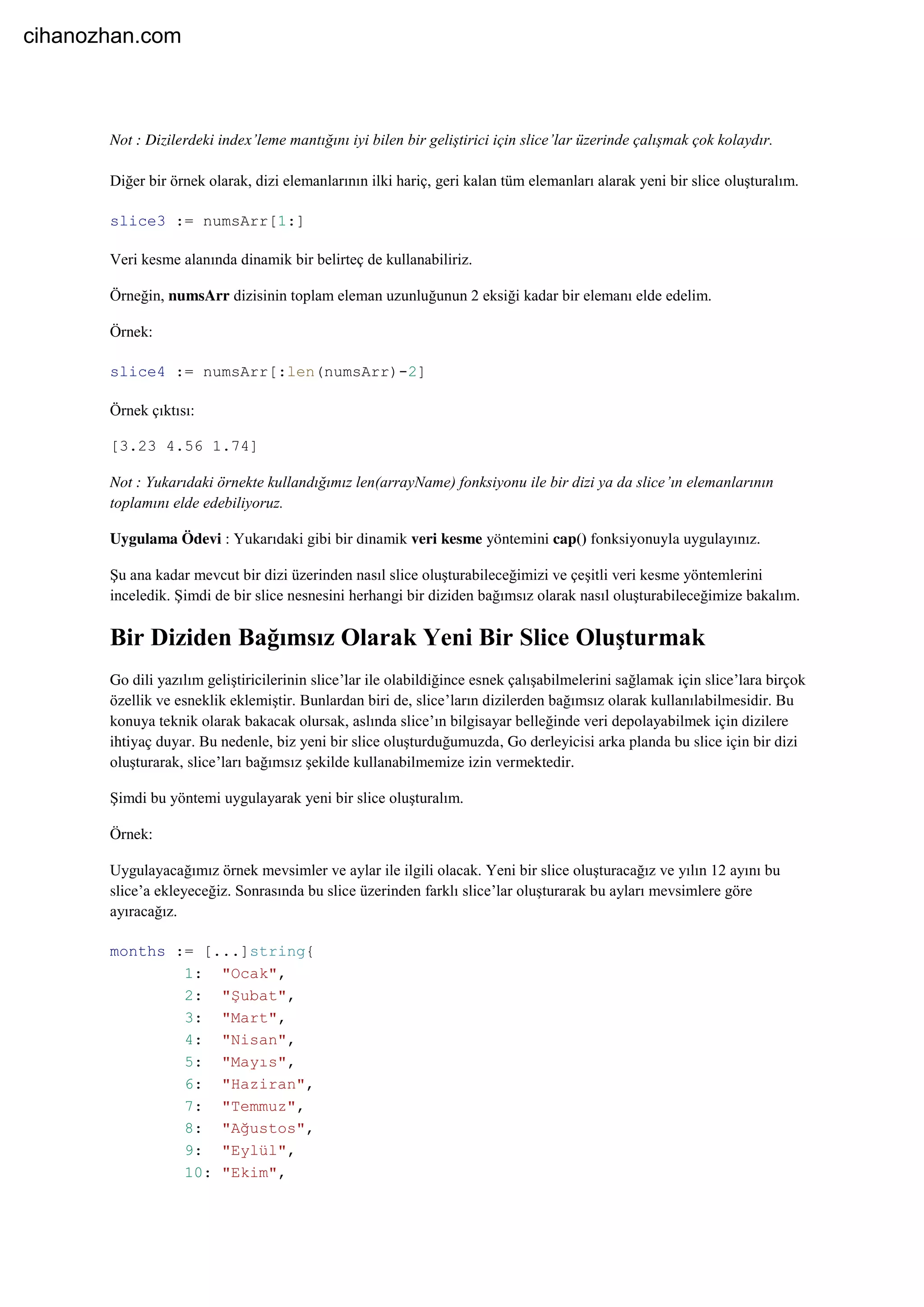 Not : Dizilerdeki index’leme mantığını iyi bilen bir geliştirici için slice’lar üzerinde çalışmak çok kolaydır.
Diğer bir örnek olarak, dizi elemanlarının ilki hariç, geri kalan tüm elemanları alarak yeni bir slice oluşturalım.
slice3 := numsArr[1:]
Veri kesme alanında dinamik bir belirteç de kullanabiliriz.
Örneğin, numsArr dizisinin toplam eleman uzunluğunun 2 eksiği kadar bir elemanı elde edelim.
Örnek:
slice4 := numsArr[:len(numsArr)-2]
Örnek çıktısı:
[3.23 4.56 1.74]
Not : Yukarıdaki örnekte kullandığımız len(arrayName) fonksiyonu ile bir dizi ya da slice’ın elemanlarının
toplamını elde edebiliyoruz.
Uygulama Ödevi : Yukarıdaki gibi bir dinamik veri kesme yöntemini cap() fonksiyonuyla uygulayınız.
Şu ana kadar mevcut bir dizi üzerinden nasıl slice oluşturabileceğimizi ve çeşitli veri kesme yöntemlerini
inceledik. Şimdi de bir slice nesnesini herhangi bir diziden bağımsız olarak nasıl oluşturabileceğimize bakalım.
Bir Diziden Bağımsız Olarak Yeni Bir Slice Oluşturmak
Go dili yazılım geliştiricilerinin slice’lar ile olabildiğince esnek çalışabilmelerini sağlamak için slice’lara birçok
özellik ve esneklik eklemiştir. Bunlardan biri de, slice’ların dizilerden bağımsız olarak kullanılabilmesidir. Bu
konuya teknik olarak bakacak olursak, aslında slice’ın bilgisayar belleğinde veri depolayabilmek için dizilere
ihtiyaç duyar. Bu nedenle, biz yeni bir slice oluşturduğumuzda, Go derleyicisi arka planda bu slice için bir dizi
oluşturarak, slice’ları bağımsız şekilde kullanabilmemize izin vermektedir.
Şimdi bu yöntemi uygulayarak yeni bir slice oluşturalım.
Örnek:
Uygulayacağımız örnek mevsimler ve aylar ile ilgili olacak. Yeni bir slice oluşturacağız ve yılın 12 ayını bu
slice’a ekleyeceğiz. Sonrasında bu slice üzerinden farklı slice’lar oluşturarak bu ayları mevsimlere göre
ayıracağız.
months := [...]string{
1: "Ocak",
2: "Şubat",
3: "Mart",
4: "Nisan",
5: "Mayıs",
6: "Haziran",
7: "Temmuz",
8: "Ağustos",
9: "Eylül",
10: "Ekim",
cihanozhan.com
 