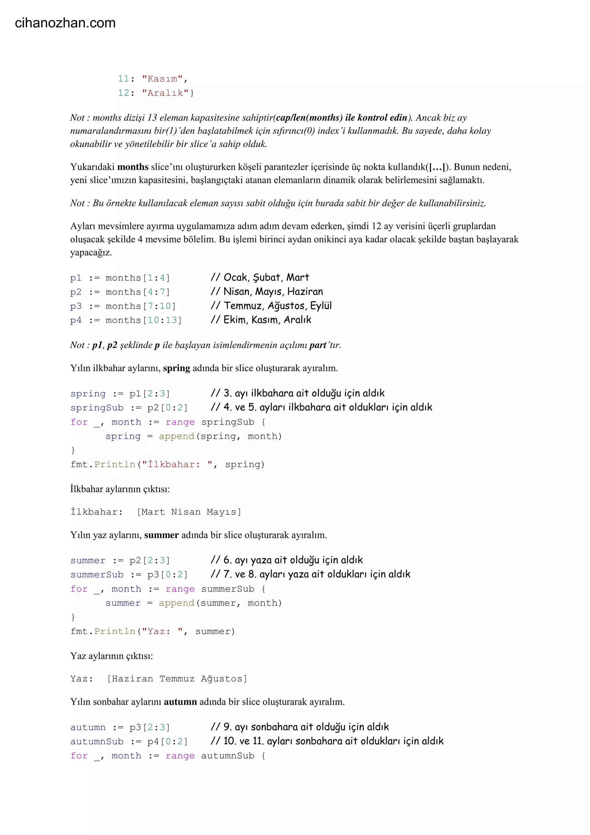 11: "Kasım",
12: "Aralık"}
Not : months dizişi 13 eleman kapasitesine sahiptir(cap/len(months) ile kontrol edin). Ancak biz ay
numaralandırmasını bir(1)’den başlatabilmek için sıfırıncı(0) index’i kullanmadık. Bu sayede, daha kolay
okunabilir ve yönetilebilir bir slice’a sahip olduk.
Yukarıdaki months slice’ını oluştururken köşeli parantezler içerisinde üç nokta kullandık([…]). Bunun nedeni,
yeni slice’ımızın kapasitesini, başlangıçtaki atanan elemanların dinamik olarak belirlemesini sağlamaktı.
Not : Bu örnekte kullanılacak eleman sayısı sabit olduğu için burada sabit bir değer de kullanabilirsiniz.
Ayları mevsimlere ayırma uygulamamıza adım adım devam ederken, şimdi 12 ay verisini üçerli gruplardan
oluşacak şekilde 4 mevsime bölelim. Bu işlemi birinci aydan onikinci aya kadar olacak şekilde baştan başlayarak
yapacağız.
p1 := months[1:4] // Ocak, Şubat, Mart
p2 := months[4:7] // Nisan, Mayıs, Haziran
p3 := months[7:10] // Temmuz, Ağustos, Eylül
p4 := months[10:13] // Ekim, Kasım, Aralık
Not : p1, p2 şeklinde p ile başlayan isimlendirmenin açılımı part’tır.
Yılın ilkbahar aylarını, spring adında bir slice oluşturarak ayıralım.
spring := p1[2:3] // 3. ayı ilkbahara ait olduğu için aldık
springSub := p2[0:2] // 4. ve 5. ayları ilkbahara ait oldukları için aldık
for _, month := range springSub {
spring = append(spring, month)
}
fmt.Println("İlkbahar: ", spring)
İlkbahar aylarının çıktısı:
İlkbahar: [Mart Nisan Mayıs]
Yılın yaz aylarını, summer adında bir slice oluşturarak ayıralım.
summer := p2[2:3] // 6. ayı yaza ait olduğu için aldık
summerSub := p3[0:2] // 7. ve 8. ayları yaza ait oldukları için aldık
for _, month := range summerSub {
summer = append(summer, month)
}
fmt.Println("Yaz: ", summer)
Yaz aylarının çıktısı:
Yaz: [Haziran Temmuz Ağustos]
Yılın sonbahar aylarını autumn adında bir slice oluşturarak ayıralım.
autumn := p3[2:3] // 9. ayı sonbahara ait olduğu için aldık
autumnSub := p4[0:2] // 10. ve 11. ayları sonbahara ait oldukları için aldık
for _, month := range autumnSub {
cihanozhan.com
 