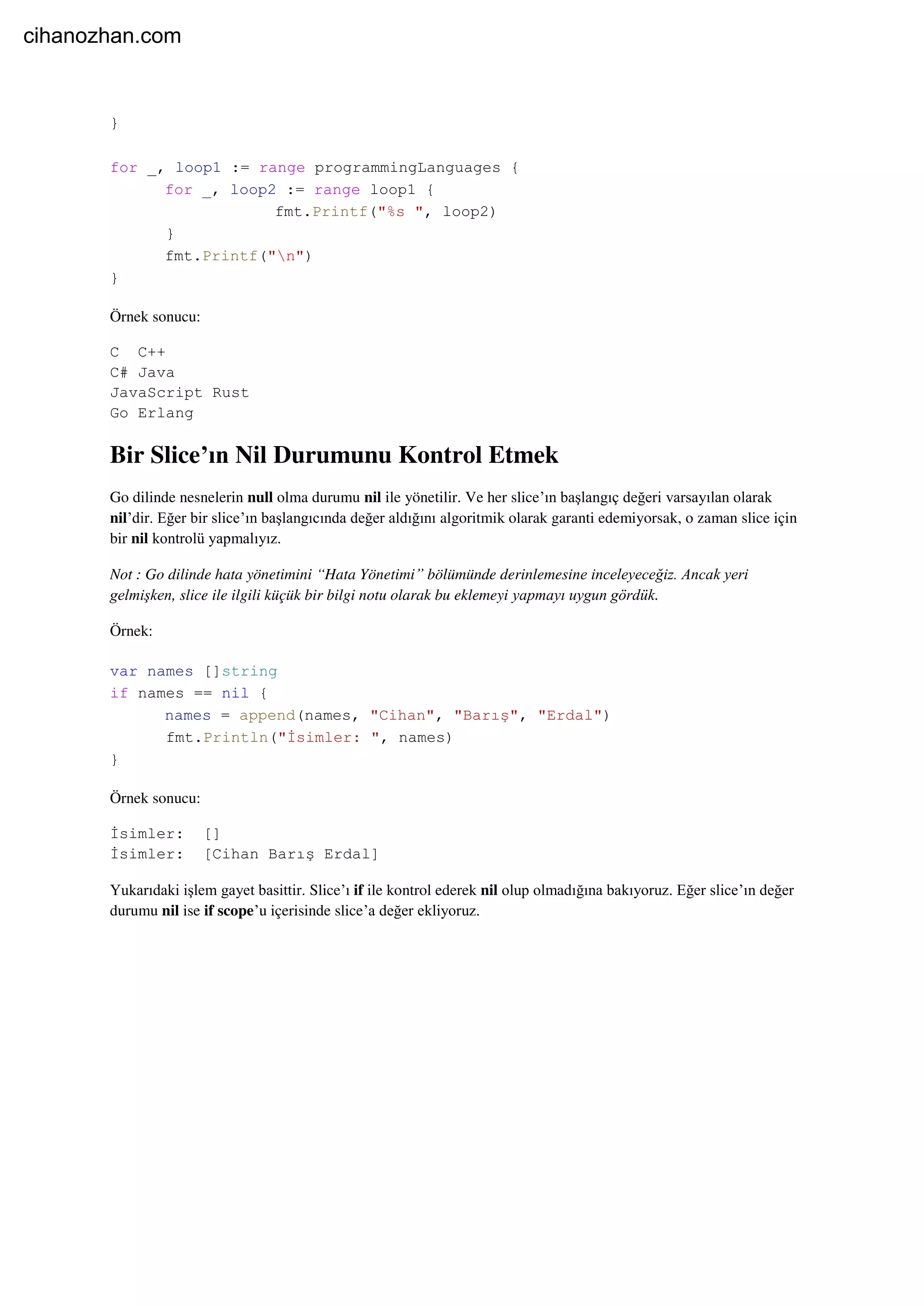 }
for _, loop1 := range programmingLanguages {
for _, loop2 := range loop1 {
fmt.Printf("%s ", loop2)
}
fmt.Printf("n")
}
Örnek sonucu:
C C++
C# Java
JavaScript Rust
Go Erlang
Bir Slice’ın Nil Durumunu Kontrol Etmek
Go dilinde nesnelerin null olma durumu nil ile yönetilir. Ve her slice’ın başlangıç değeri varsayılan olarak
nil’dir. Eğer bir slice’ın başlangıcında değer aldığını algoritmik olarak garanti edemiyorsak, o zaman slice için
bir nil kontrolü yapmalıyız.
Not : Go dilinde hata yönetimini “Hata Yönetimi” bölümünde derinlemesine inceleyeceğiz. Ancak yeri
gelmişken, slice ile ilgili küçük bir bilgi notu olarak bu eklemeyi yapmayı uygun gördük.
Örnek:
var names []string
if names == nil {
names = append(names, "Cihan", "Barış", "Erdal")
fmt.Println("İsimler: ", names)
}
Örnek sonucu:
İsimler: []
İsimler: [Cihan Barış Erdal]
Yukarıdaki işlem gayet basittir. Slice’ı if ile kontrol ederek nil olup olmadığına bakıyoruz. Eğer slice’ın değer
durumu nil ise if scope’u içerisinde slice’a değer ekliyoruz.
cihanozhan.com
 