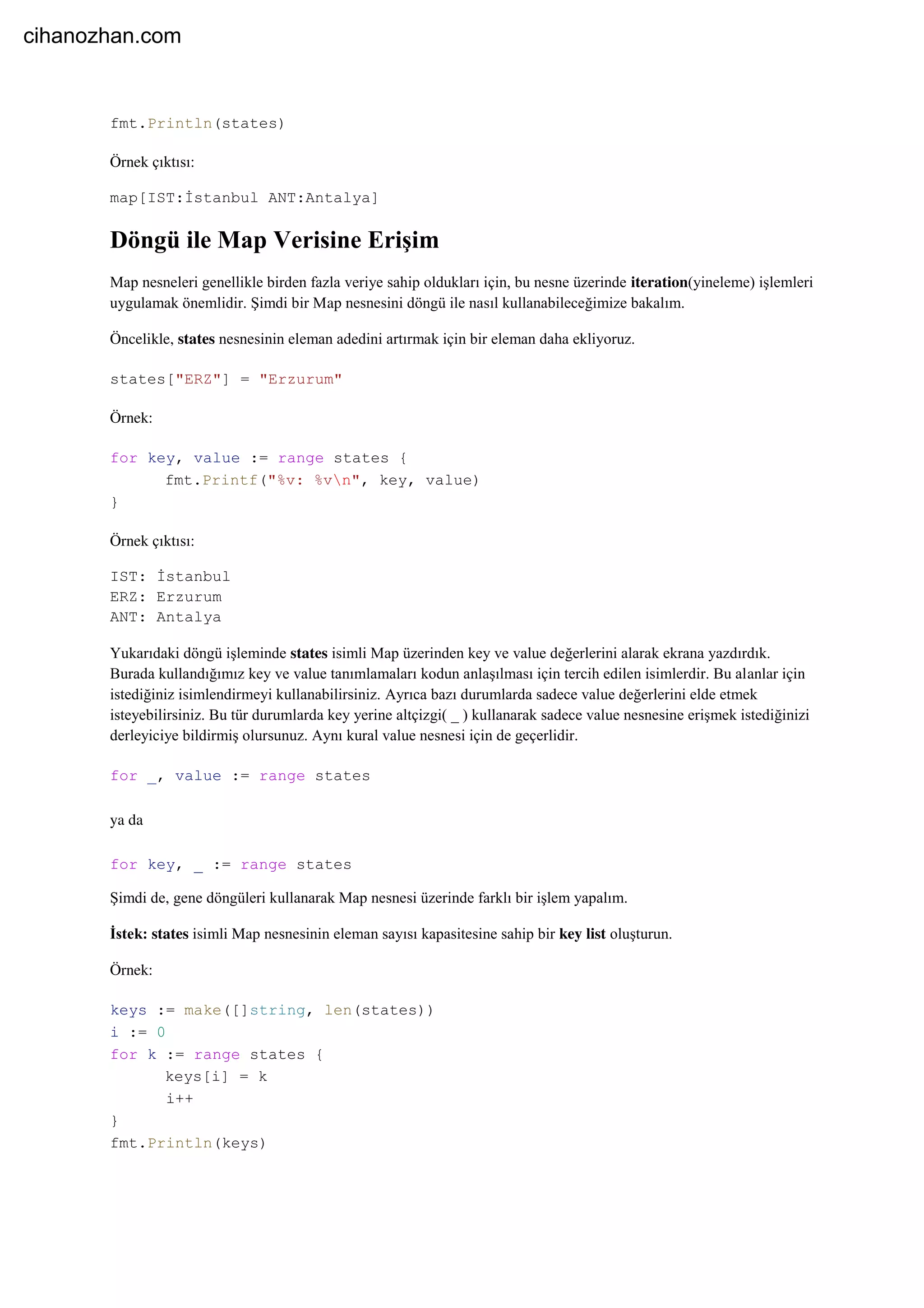 fmt.Println(states)
Örnek çıktısı:
map[IST:İstanbul ANT:Antalya]
Döngü ile Map Verisine Erişim
Map nesneleri genellikle birden fazla veriye sahip oldukları için, bu nesne üzerinde iteration(yineleme) işlemleri
uygulamak önemlidir. Şimdi bir Map nesnesini döngü ile nasıl kullanabileceğimize bakalım.
Öncelikle, states nesnesinin eleman adedini artırmak için bir eleman daha ekliyoruz.
states["ERZ"] = "Erzurum"
Örnek:
for key, value := range states {
fmt.Printf("%v: %vn", key, value)
}
Örnek çıktısı:
IST: İstanbul
ERZ: Erzurum
ANT: Antalya
Yukarıdaki döngü işleminde states isimli Map üzerinden key ve value değerlerini alarak ekrana yazdırdık.
Burada kullandığımız key ve value tanımlamaları kodun anlaşılması için tercih edilen isimlerdir. Bu alanlar için
istediğiniz isimlendirmeyi kullanabilirsiniz. Ayrıca bazı durumlarda sadece value değerlerini elde etmek
isteyebilirsiniz. Bu tür durumlarda key yerine altçizgi( _ ) kullanarak sadece value nesnesine erişmek istediğinizi
derleyiciye bildirmiş olursunuz. Aynı kural value nesnesi için de geçerlidir.
for _, value := range states
ya da
for key, _ := range states
Şimdi de, gene döngüleri kullanarak Map nesnesi üzerinde farklı bir işlem yapalım.
İstek: states isimli Map nesnesinin eleman sayısı kapasitesine sahip bir key list oluşturun.
Örnek:
keys := make([]string, len(states))
i := 0
for k := range states {
keys[i] = k
i++
}
fmt.Println(keys)
cihanozhan.com
 