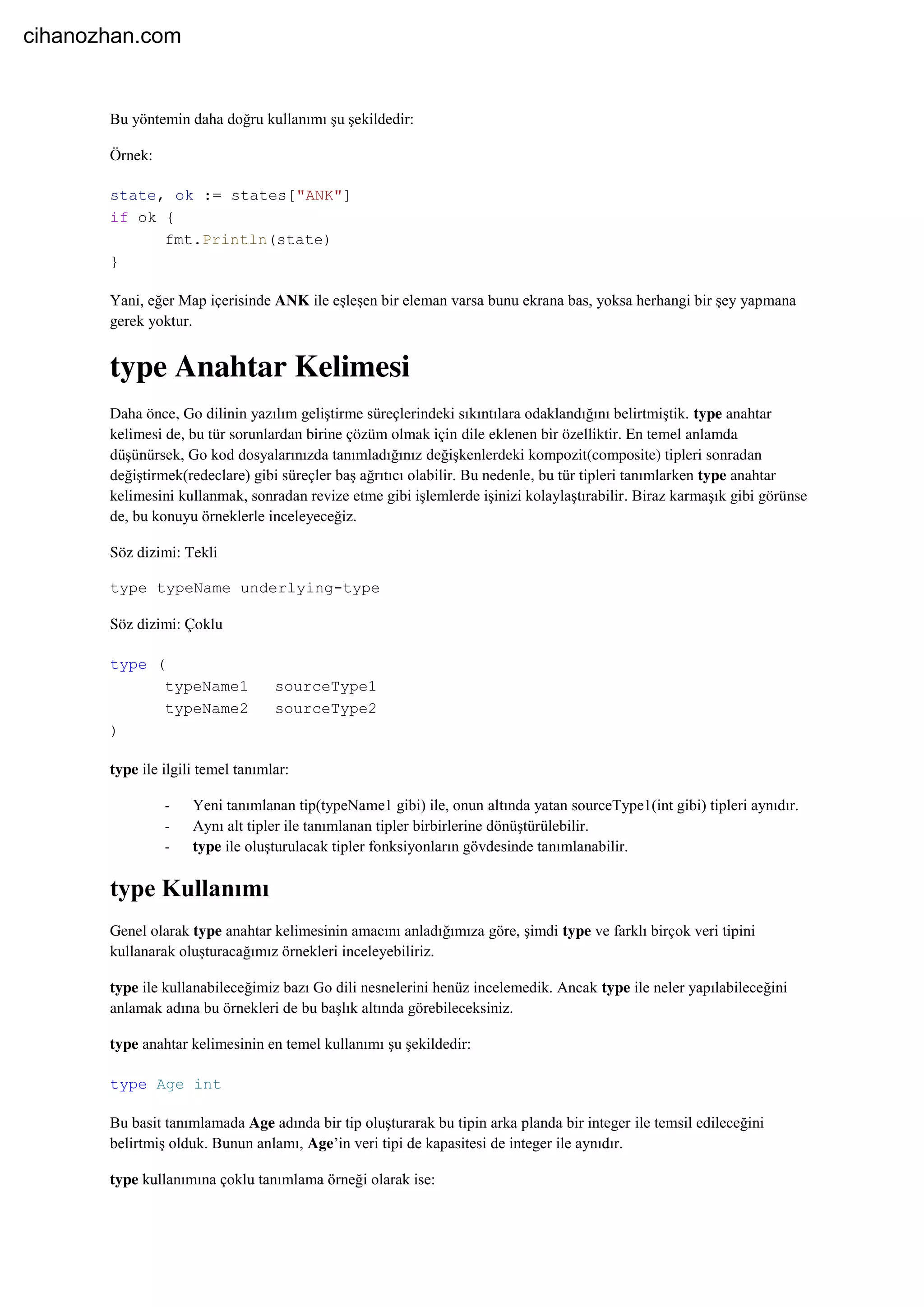 Bu yöntemin daha doğru kullanımı şu şekildedir:
Örnek:
state, ok := states["ANK"]
if ok {
fmt.Println(state)
}
Yani, eğer Map içerisinde ANK ile eşleşen bir eleman varsa bunu ekrana bas, yoksa herhangi bir şey yapmana
gerek yoktur.
type Anahtar Kelimesi
Daha önce, Go dilinin yazılım geliştirme süreçlerindeki sıkıntılara odaklandığını belirtmiştik. type anahtar
kelimesi de, bu tür sorunlardan birine çözüm olmak için dile eklenen bir özelliktir. En temel anlamda
düşünürsek, Go kod dosyalarınızda tanımladığınız değişkenlerdeki kompozit(composite) tipleri sonradan
değiştirmek(redeclare) gibi süreçler baş ağrıtıcı olabilir. Bu nedenle, bu tür tipleri tanımlarken type anahtar
kelimesini kullanmak, sonradan revize etme gibi işlemlerde işinizi kolaylaştırabilir. Biraz karmaşık gibi görünse
de, bu konuyu örneklerle inceleyeceğiz.
Söz dizimi: Tekli
type typeName underlying-type
Söz dizimi: Çoklu
type (
typeName1 sourceType1
typeName2 sourceType2
)
type ile ilgili temel tanımlar:
- Yeni tanımlanan tip(typeName1 gibi) ile, onun altında yatan sourceType1(int gibi) tipleri aynıdır.
- Aynı alt tipler ile tanımlanan tipler birbirlerine dönüştürülebilir.
- type ile oluşturulacak tipler fonksiyonların gövdesinde tanımlanabilir.
type Kullanımı
Genel olarak type anahtar kelimesinin amacını anladığımıza göre, şimdi type ve farklı birçok veri tipini
kullanarak oluşturacağımız örnekleri inceleyebiliriz.
type ile kullanabileceğimiz bazı Go dili nesnelerini henüz incelemedik. Ancak type ile neler yapılabileceğini
anlamak adına bu örnekleri de bu başlık altında görebileceksiniz.
type anahtar kelimesinin en temel kullanımı şu şekildedir:
type Age int
Bu basit tanımlamada Age adında bir tip oluşturarak bu tipin arka planda bir integer ile temsil edileceğini
belirtmiş olduk. Bunun anlamı, Age’in veri tipi de kapasitesi de integer ile aynıdır.
type kullanımına çoklu tanımlama örneği olarak ise:
cihanozhan.com
 