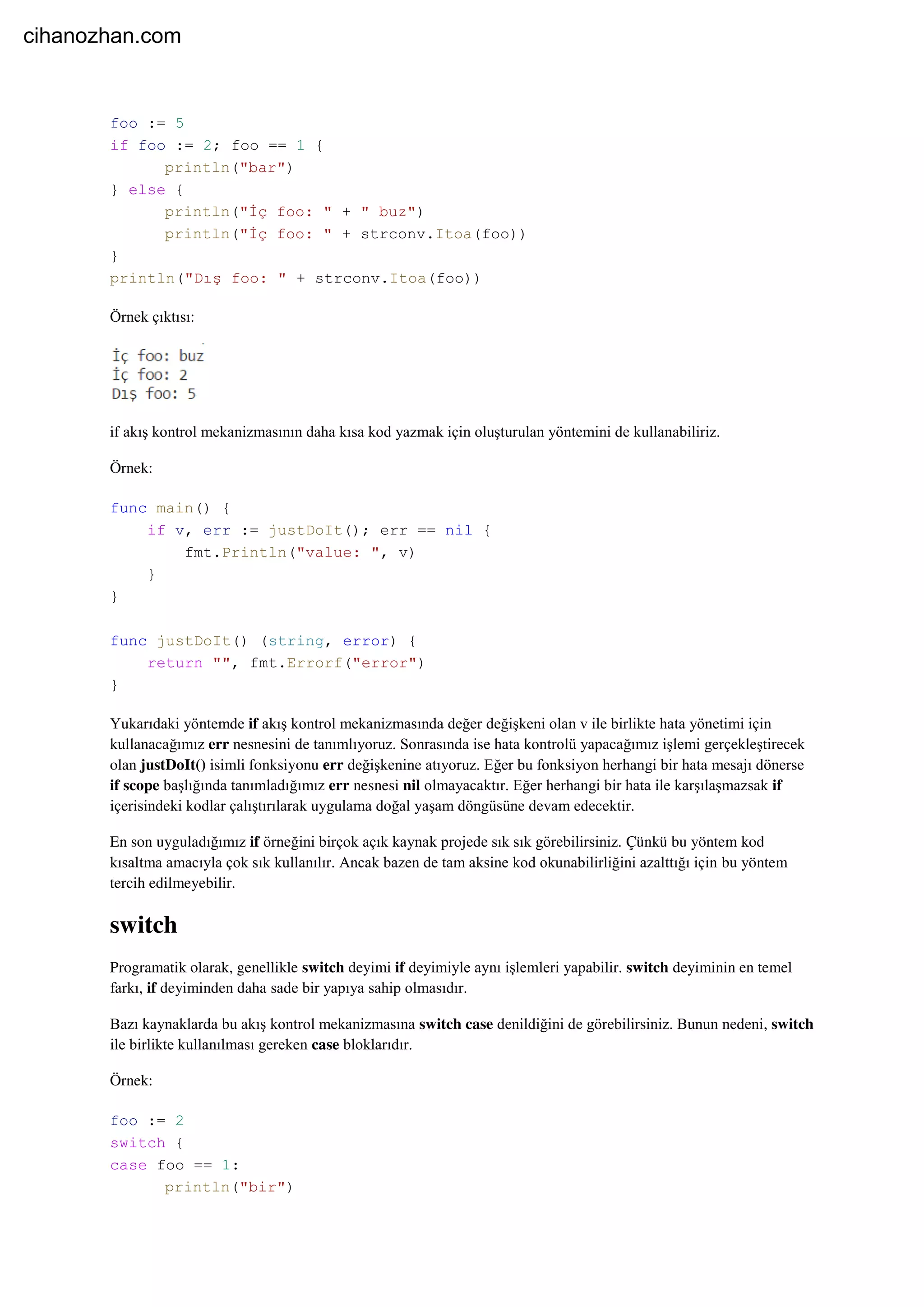 foo := 5
if foo := 2; foo == 1 {
println("bar")
} else {
println("İç foo: " + " buz")
println("İç foo: " + strconv.Itoa(foo))
}
println("Dış foo: " + strconv.Itoa(foo))
Örnek çıktısı:
if akış kontrol mekanizmasının daha kısa kod yazmak için oluşturulan yöntemini de kullanabiliriz.
Örnek:
func main() {
if v, err := justDoIt(); err == nil {
fmt.Println("value: ", v)
}
}
func justDoIt() (string, error) {
return "", fmt.Errorf("error")
}
Yukarıdaki yöntemde if akış kontrol mekanizmasında değer değişkeni olan v ile birlikte hata yönetimi için
kullanacağımız err nesnesini de tanımlıyoruz. Sonrasında ise hata kontrolü yapacağımız işlemi gerçekleştirecek
olan justDoIt() isimli fonksiyonu err değişkenine atıyoruz. Eğer bu fonksiyon herhangi bir hata mesajı dönerse
if scope başlığında tanımladığımız err nesnesi nil olmayacaktır. Eğer herhangi bir hata ile karşılaşmazsak if
içerisindeki kodlar çalıştırılarak uygulama doğal yaşam döngüsüne devam edecektir.
En son uyguladığımız if örneğini birçok açık kaynak projede sık sık görebilirsiniz. Çünkü bu yöntem kod
kısaltma amacıyla çok sık kullanılır. Ancak bazen de tam aksine kod okunabilirliğini azalttığı için bu yöntem
tercih edilmeyebilir.
switch
Programatik olarak, genellikle switch deyimi if deyimiyle aynı işlemleri yapabilir. switch deyiminin en temel
farkı, if deyiminden daha sade bir yapıya sahip olmasıdır.
Bazı kaynaklarda bu akış kontrol mekanizmasına switch case denildiğini de görebilirsiniz. Bunun nedeni, switch
ile birlikte kullanılması gereken case bloklarıdır.
Örnek:
foo := 2
switch {
case foo == 1:
println("bir")
cihanozhan.com
 