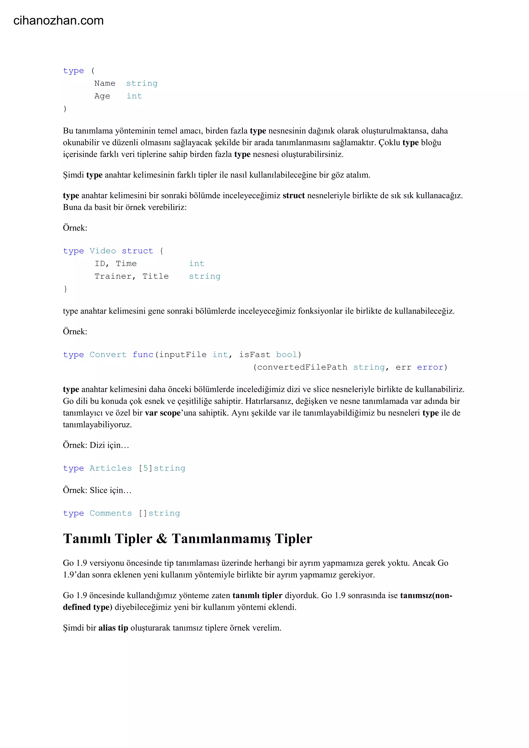 type (
Name string
Age int
)
Bu tanımlama yönteminin temel amacı, birden fazla type nesnesinin dağınık olarak oluşturulmaktansa, daha
okunabilir ve düzenli olmasını sağlayacak şekilde bir arada tanımlanmasını sağlamaktır. Çoklu type bloğu
içerisinde farklı veri tiplerine sahip birden fazla type nesnesi oluşturabilirsiniz.
Şimdi type anahtar kelimesinin farklı tipler ile nasıl kullanılabileceğine bir göz atalım.
type anahtar kelimesini bir sonraki bölümde inceleyeceğimiz struct nesneleriyle birlikte de sık sık kullanacağız.
Buna da basit bir örnek verebiliriz:
Örnek:
type Video struct {
ID, Time int
Trainer, Title string
}
type anahtar kelimesini gene sonraki bölümlerde inceleyeceğimiz fonksiyonlar ile birlikte de kullanabileceğiz.
Örnek:
type Convert func(inputFile int, isFast bool)
(convertedFilePath string, err error)
type anahtar kelimesini daha önceki bölümlerde incelediğimiz dizi ve slice nesneleriyle birlikte de kullanabiliriz.
Go dili bu konuda çok esnek ve çeşitliliğe sahiptir. Hatırlarsanız, değişken ve nesne tanımlamada var adında bir
tanımlayıcı ve özel bir var scope’una sahiptik. Aynı şekilde var ile tanımlayabildiğimiz bu nesneleri type ile de
tanımlayabiliyoruz.
Örnek: Dizi için…
type Articles [5]string
Örnek: Slice için…
type Comments []string
Tanımlı Tipler & Tanımlanmamış Tipler
Go 1.9 versiyonu öncesinde tip tanımlaması üzerinde herhangi bir ayrım yapmamıza gerek yoktu. Ancak Go
1.9’dan sonra eklenen yeni kullanım yöntemiyle birlikte bir ayrım yapmamız gerekiyor.
Go 1.9 öncesinde kullandığımız yönteme zaten tanımlı tipler diyorduk. Go 1.9 sonrasında ise tanımsız(non-
defined type) diyebileceğimiz yeni bir kullanım yöntemi eklendi.
Şimdi bir alias tip oluşturarak tanımsız tiplere örnek verelim.
cihanozhan.com
 