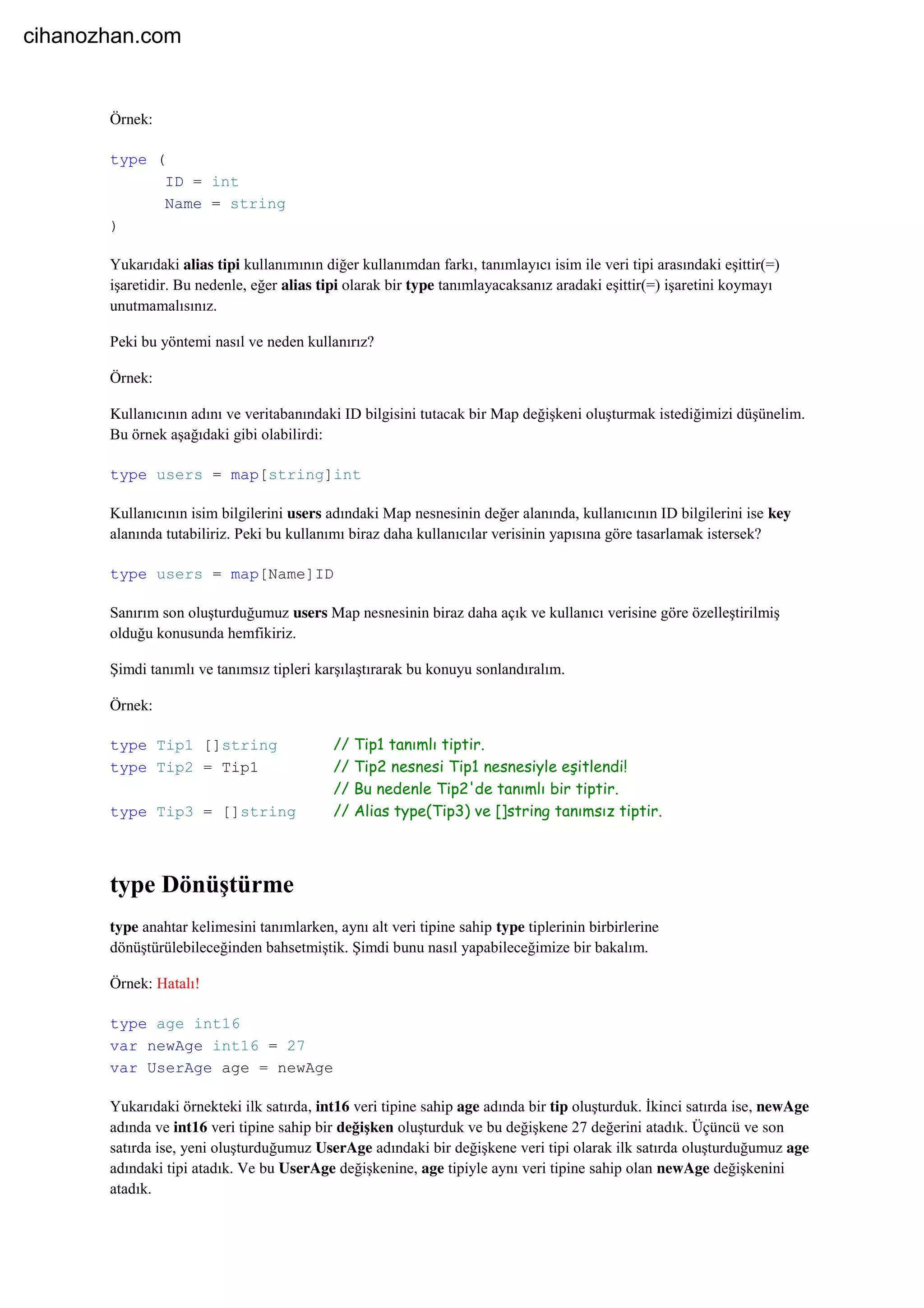 Örnek:
type (
ID = int
Name = string
)
Yukarıdaki alias tipi kullanımının diğer kullanımdan farkı, tanımlayıcı isim ile veri tipi arasındaki eşittir(=)
işaretidir. Bu nedenle, eğer alias tipi olarak bir type tanımlayacaksanız aradaki eşittir(=) işaretini koymayı
unutmamalısınız.
Peki bu yöntemi nasıl ve neden kullanırız?
Örnek:
Kullanıcının adını ve veritabanındaki ID bilgisini tutacak bir Map değişkeni oluşturmak istediğimizi düşünelim.
Bu örnek aşağıdaki gibi olabilirdi:
type users = map[string]int
Kullanıcının isim bilgilerini users adındaki Map nesnesinin değer alanında, kullanıcının ID bilgilerini ise key
alanında tutabiliriz. Peki bu kullanımı biraz daha kullanıcılar verisinin yapısına göre tasarlamak istersek?
type users = map[Name]ID
Sanırım son oluşturduğumuz users Map nesnesinin biraz daha açık ve kullanıcı verisine göre özelleştirilmiş
olduğu konusunda hemfikiriz.
Şimdi tanımlı ve tanımsız tipleri karşılaştırarak bu konuyu sonlandıralım.
Örnek:
type Tip1 []string // Tip1 tanımlı tiptir.
type Tip2 = Tip1 // Tip2 nesnesi Tip1 nesnesiyle eşitlendi!
// Bu nedenle Tip2'de tanımlı bir tiptir.
type Tip3 = []string // Alias type(Tip3) ve []string tanımsız tiptir.
type Dönüştürme
type anahtar kelimesini tanımlarken, aynı alt veri tipine sahip type tiplerinin birbirlerine
dönüştürülebileceğinden bahsetmiştik. Şimdi bunu nasıl yapabileceğimize bir bakalım.
Örnek: Hatalı!
type age int16
var newAge int16 = 27
var UserAge age = newAge
Yukarıdaki örnekteki ilk satırda, int16 veri tipine sahip age adında bir tip oluşturduk. İkinci satırda ise, newAge
adında ve int16 veri tipine sahip bir değişken oluşturduk ve bu değişkene 27 değerini atadık. Üçüncü ve son
satırda ise, yeni oluşturduğumuz UserAge adındaki bir değişkene veri tipi olarak ilk satırda oluşturduğumuz age
adındaki tipi atadık. Ve bu UserAge değişkenine, age tipiyle aynı veri tipine sahip olan newAge değişkenini
atadık.
cihanozhan.com
 