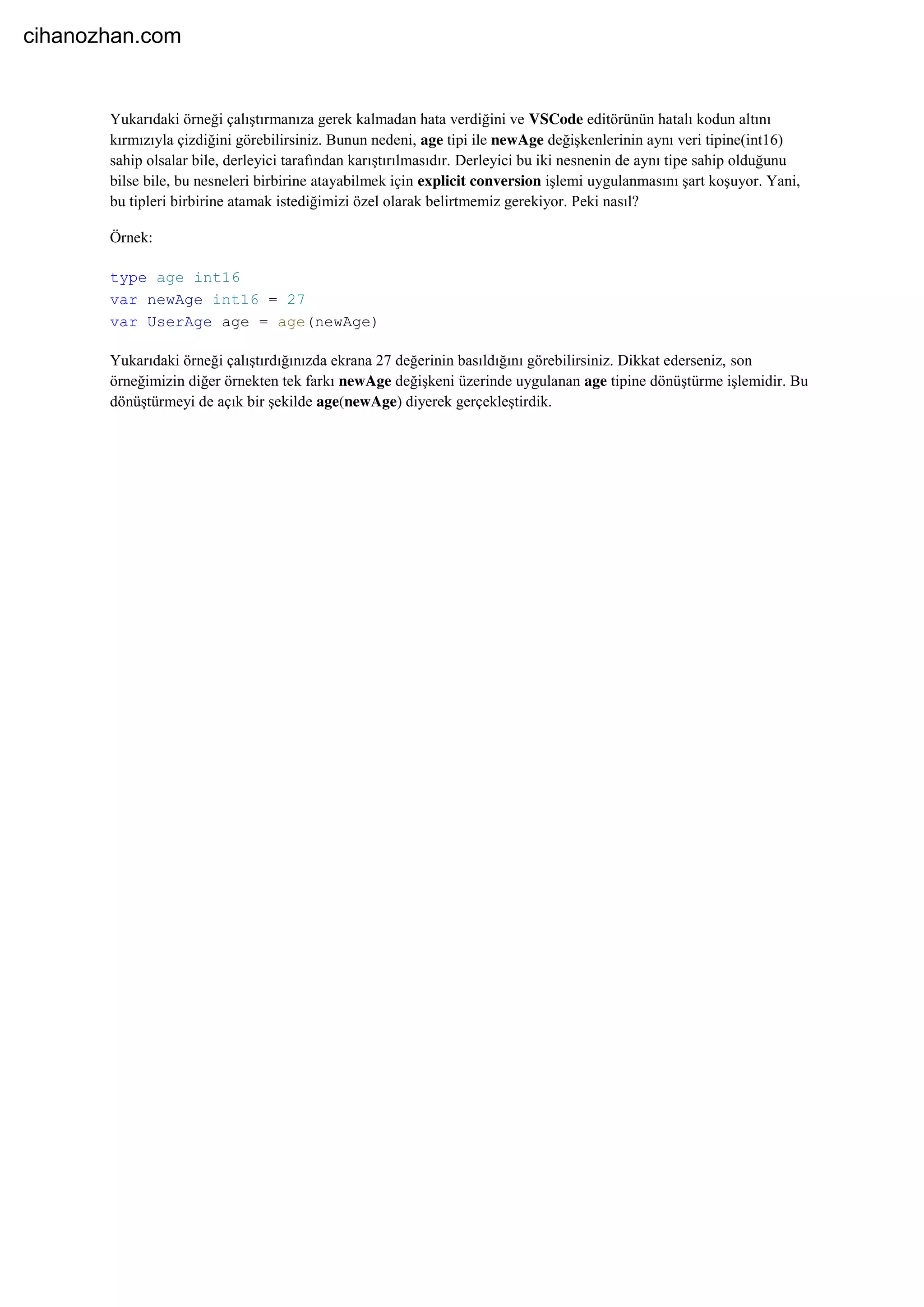 Yukarıdaki örneği çalıştırmanıza gerek kalmadan hata verdiğini ve VSCode editörünün hatalı kodun altını
kırmızıyla çizdiğini görebilirsiniz. Bunun nedeni, age tipi ile newAge değişkenlerinin aynı veri tipine(int16)
sahip olsalar bile, derleyici tarafından karıştırılmasıdır. Derleyici bu iki nesnenin de aynı tipe sahip olduğunu
bilse bile, bu nesneleri birbirine atayabilmek için explicit conversion işlemi uygulanmasını şart koşuyor. Yani,
bu tipleri birbirine atamak istediğimizi özel olarak belirtmemiz gerekiyor. Peki nasıl?
Örnek:
type age int16
var newAge int16 = 27
var UserAge age = age(newAge)
Yukarıdaki örneği çalıştırdığınızda ekrana 27 değerinin basıldığını görebilirsiniz. Dikkat ederseniz, son
örneğimizin diğer örnekten tek farkı newAge değişkeni üzerinde uygulanan age tipine dönüştürme işlemidir. Bu
dönüştürmeyi de açık bir şekilde age(newAge) diyerek gerçekleştirdik.
cihanozhan.com
 