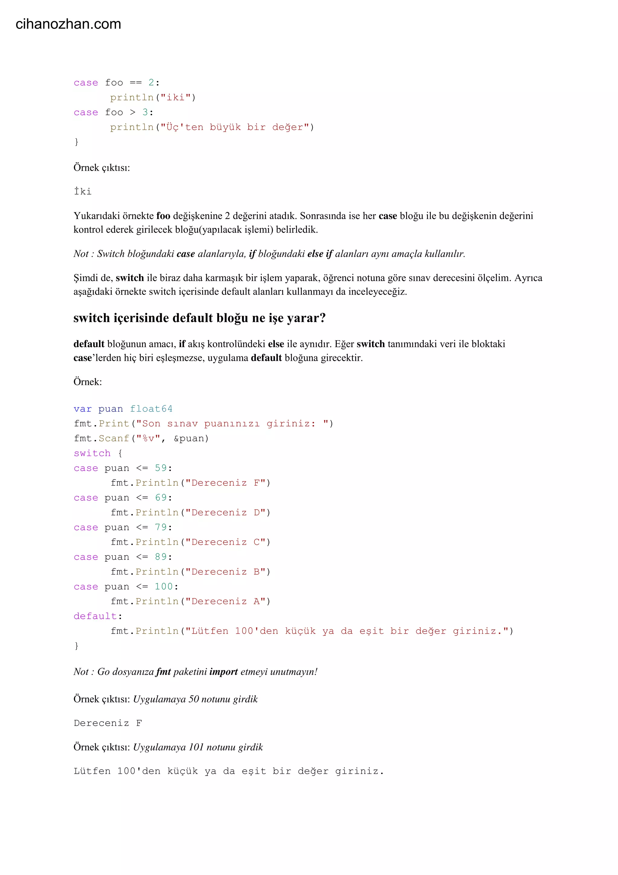 case foo == 2:
println("iki")
case foo > 3:
println("Üç'ten büyük bir değer")
}
Örnek çıktısı:
İki
Yukarıdaki örnekte foo değişkenine 2 değerini atadık. Sonrasında ise her case bloğu ile bu değişkenin değerini
kontrol ederek girilecek bloğu(yapılacak işlemi) belirledik.
Not : Switch bloğundaki case alanlarıyla, if bloğundaki else if alanları aynı amaçla kullanılır.
Şimdi de, switch ile biraz daha karmaşık bir işlem yaparak, öğrenci notuna göre sınav derecesini ölçelim. Ayrıca
aşağıdaki örnekte switch içerisinde default alanları kullanmayı da inceleyeceğiz.
switch içerisinde default bloğu ne işe yarar?
default bloğunun amacı, if akış kontrolündeki else ile aynıdır. Eğer switch tanımındaki veri ile bloktaki
case’lerden hiç biri eşleşmezse, uygulama default bloğuna girecektir.
Örnek:
var puan float64
fmt.Print("Son sınav puanınızı giriniz: ")
fmt.Scanf("%v", &puan)
switch {
case puan <= 59:
fmt.Println("Dereceniz F")
case puan <= 69:
fmt.Println("Dereceniz D")
case puan <= 79:
fmt.Println("Dereceniz C")
case puan <= 89:
fmt.Println("Dereceniz B")
case puan <= 100:
fmt.Println("Dereceniz A")
default:
fmt.Println("Lütfen 100'den küçük ya da eşit bir değer giriniz.")
}
Not : Go dosyanıza fmt paketini import etmeyi unutmayın!
Örnek çıktısı: Uygulamaya 50 notunu girdik
Dereceniz F
Örnek çıktısı: Uygulamaya 101 notunu girdik
Lütfen 100'den küçük ya da eşit bir değer giriniz.
cihanozhan.com
 
