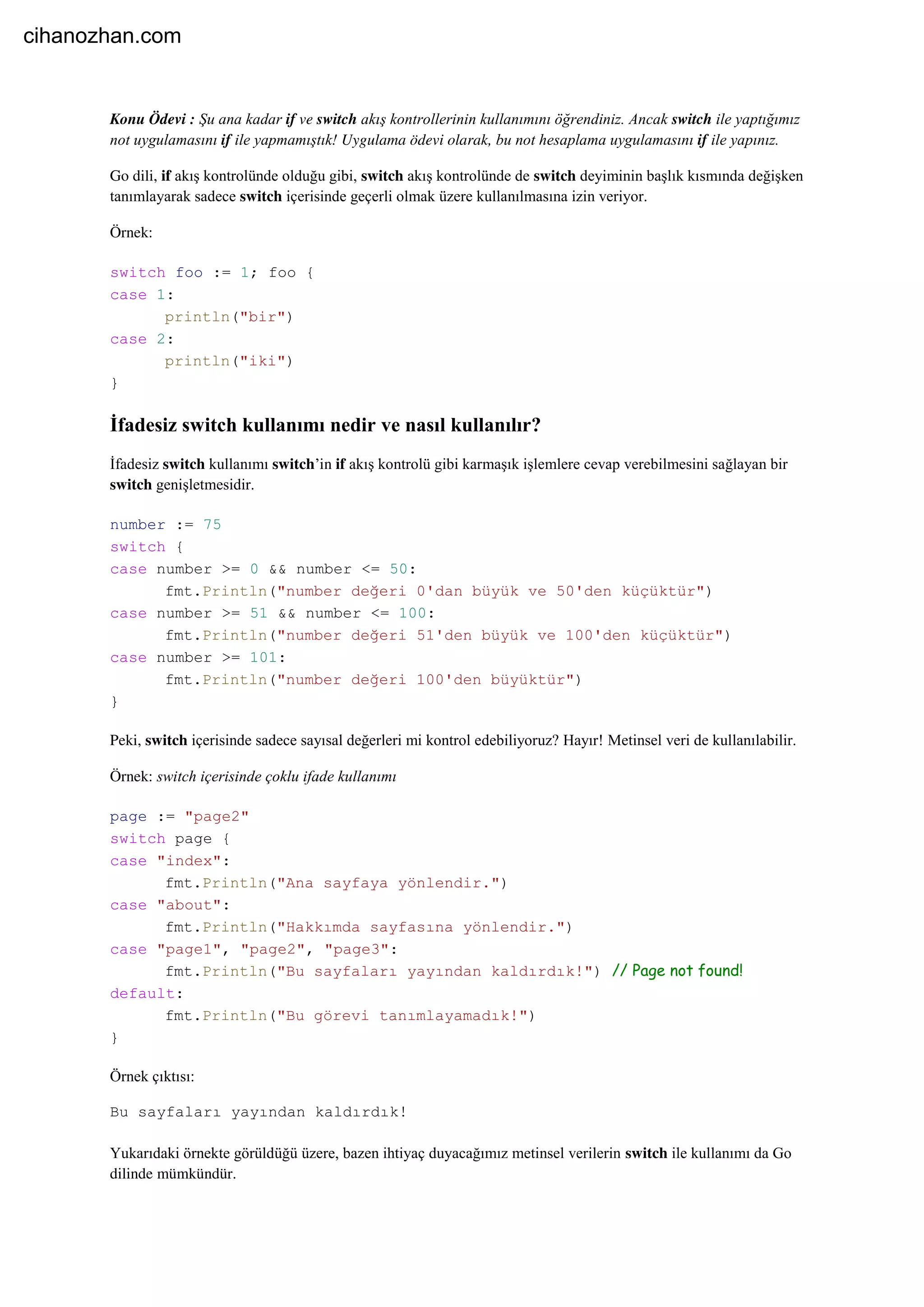 Konu Ödevi : Şu ana kadar if ve switch akış kontrollerinin kullanımını öğrendiniz. Ancak switch ile yaptığımız
not uygulamasını if ile yapmamıştık! Uygulama ödevi olarak, bu not hesaplama uygulamasını if ile yapınız.
Go dili, if akış kontrolünde olduğu gibi, switch akış kontrolünde de switch deyiminin başlık kısmında değişken
tanımlayarak sadece switch içerisinde geçerli olmak üzere kullanılmasına izin veriyor.
Örnek:
switch foo := 1; foo {
case 1:
println("bir")
case 2:
println("iki")
}
İfadesiz switch kullanımı nedir ve nasıl kullanılır?
İfadesiz switch kullanımı switch’in if akış kontrolü gibi karmaşık işlemlere cevap verebilmesini sağlayan bir
switch genişletmesidir.
number := 75
switch {
case number >= 0 && number <= 50:
fmt.Println("number değeri 0'dan büyük ve 50'den küçüktür")
case number >= 51 && number <= 100:
fmt.Println("number değeri 51'den büyük ve 100'den küçüktür")
case number >= 101:
fmt.Println("number değeri 100'den büyüktür")
}
Peki, switch içerisinde sadece sayısal değerleri mi kontrol edebiliyoruz? Hayır! Metinsel veri de kullanılabilir.
Örnek: switch içerisinde çoklu ifade kullanımı
page := "page2"
switch page {
case "index":
fmt.Println("Ana sayfaya yönlendir.")
case "about":
fmt.Println("Hakkımda sayfasına yönlendir.")
case "page1", "page2", "page3":
fmt.Println("Bu sayfaları yayından kaldırdık!") // Page not found!
default:
fmt.Println("Bu görevi tanımlayamadık!")
}
Örnek çıktısı:
Bu sayfaları yayından kaldırdık!
Yukarıdaki örnekte görüldüğü üzere, bazen ihtiyaç duyacağımız metinsel verilerin switch ile kullanımı da Go
dilinde mümkündür.
cihanozhan.com
 