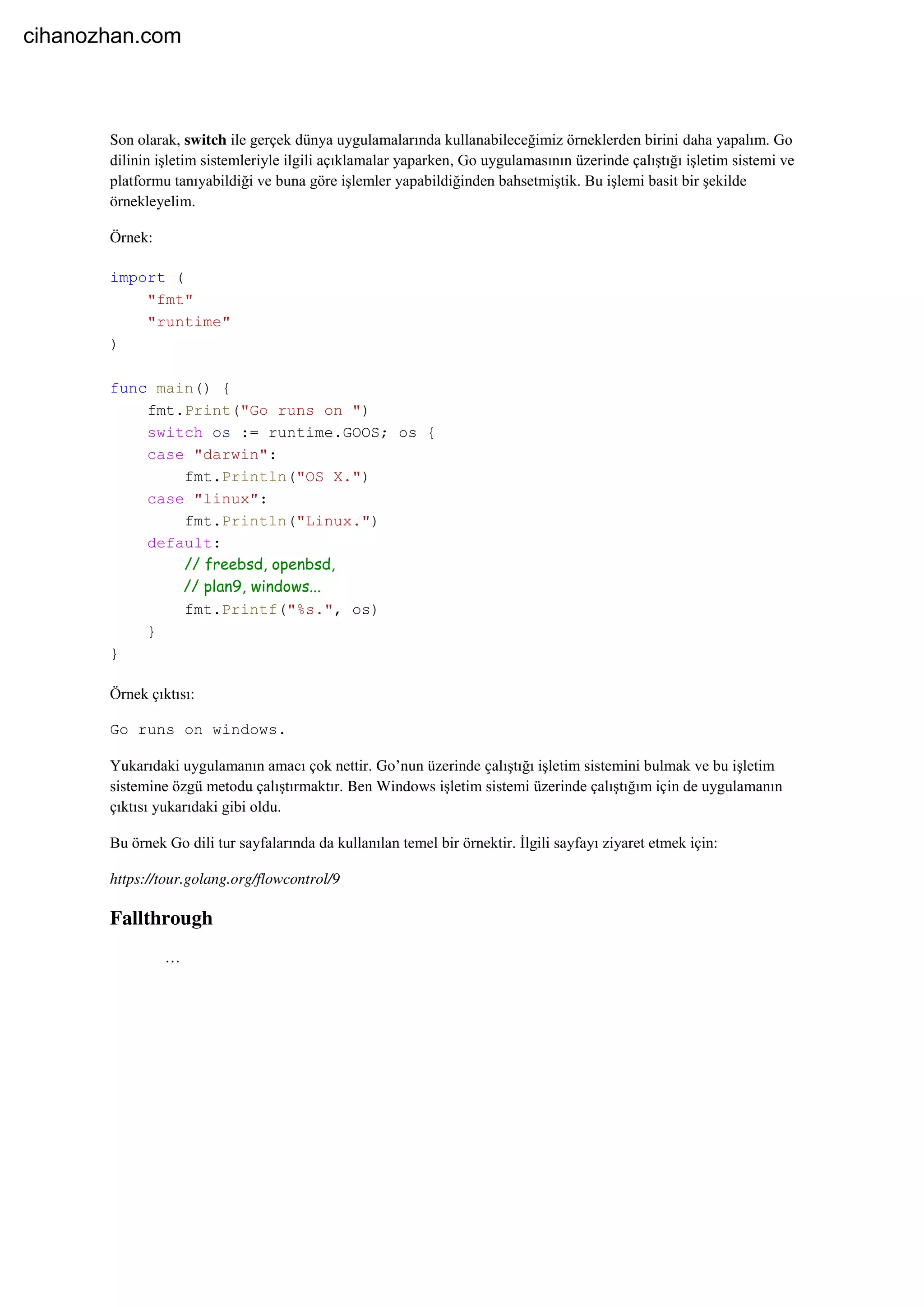 Son olarak, switch ile gerçek dünya uygulamalarında kullanabileceğimiz örneklerden birini daha yapalım. Go
dilinin işletim sistemleriyle ilgili açıklamalar yaparken, Go uygulamasının üzerinde çalıştığı işletim sistemi ve
platformu tanıyabildiği ve buna göre işlemler yapabildiğinden bahsetmiştik. Bu işlemi basit bir şekilde
örnekleyelim.
Örnek:
import (
"fmt"
"runtime"
)
func main() {
fmt.Print("Go runs on ")
switch os := runtime.GOOS; os {
case "darwin":
fmt.Println("OS X.")
case "linux":
fmt.Println("Linux.")
default:
// freebsd, openbsd,
// plan9, windows...
fmt.Printf("%s.", os)
}
}
Örnek çıktısı:
Go runs on windows.
Yukarıdaki uygulamanın amacı çok nettir. Go’nun üzerinde çalıştığı işletim sistemini bulmak ve bu işletim
sistemine özgü metodu çalıştırmaktır. Ben Windows işletim sistemi üzerinde çalıştığım için de uygulamanın
çıktısı yukarıdaki gibi oldu.
Bu örnek Go dili tur sayfalarında da kullanılan temel bir örnektir. İlgili sayfayı ziyaret etmek için:
https://tour.golang.org/flowcontrol/9
Fallthrough
…
cihanozhan.com
 