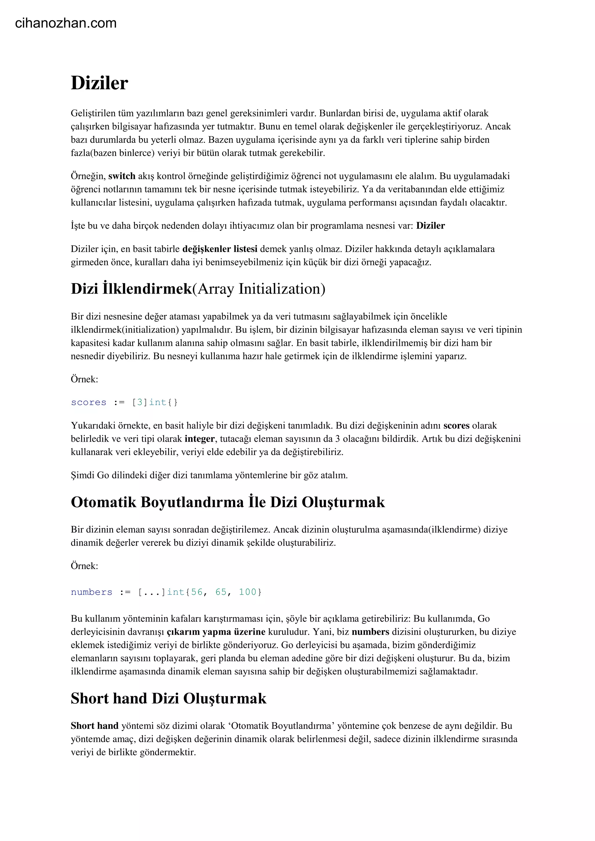 Diziler
Geliştirilen tüm yazılımların bazı genel gereksinimleri vardır. Bunlardan birisi de, uygulama aktif olarak
çalışırken bilgisayar hafızasında yer tutmaktır. Bunu en temel olarak değişkenler ile gerçekleştiriyoruz. Ancak
bazı durumlarda bu yeterli olmaz. Bazen uygulama içerisinde aynı ya da farklı veri tiplerine sahip birden
fazla(bazen binlerce) veriyi bir bütün olarak tutmak gerekebilir.
Örneğin, switch akış kontrol örneğinde geliştirdiğimiz öğrenci not uygulamasını ele alalım. Bu uygulamadaki
öğrenci notlarının tamamını tek bir nesne içerisinde tutmak isteyebiliriz. Ya da veritabanından elde ettiğimiz
kullanıcılar listesini, uygulama çalışırken hafızada tutmak, uygulama performansı açısından faydalı olacaktır.
İşte bu ve daha birçok nedenden dolayı ihtiyacımız olan bir programlama nesnesi var: Diziler
Diziler için, en basit tabirle değişkenler listesi demek yanlış olmaz. Diziler hakkında detaylı açıklamalara
girmeden önce, kuralları daha iyi benimseyebilmeniz için küçük bir dizi örneği yapacağız.
Dizi İlklendirmek(Array Initialization)
Bir dizi nesnesine değer ataması yapabilmek ya da veri tutmasını sağlayabilmek için öncelikle
ilklendirmek(initialization) yapılmalıdır. Bu işlem, bir dizinin bilgisayar hafızasında eleman sayısı ve veri tipinin
kapasitesi kadar kullanım alanına sahip olmasını sağlar. En basit tabirle, ilklendirilmemiş bir dizi ham bir
nesnedir diyebiliriz. Bu nesneyi kullanıma hazır hale getirmek için de ilklendirme işlemini yaparız.
Örnek:
scores := [3]int{}
Yukarıdaki örnekte, en basit haliyle bir dizi değişkeni tanımladık. Bu dizi değişkeninin adını scores olarak
belirledik ve veri tipi olarak integer, tutacağı eleman sayısının da 3 olacağını bildirdik. Artık bu dizi değişkenini
kullanarak veri ekleyebilir, veriyi elde edebilir ya da değiştirebiliriz.
Şimdi Go dilindeki diğer dizi tanımlama yöntemlerine bir göz atalım.
Otomatik Boyutlandırma İle Dizi Oluşturmak
Bir dizinin eleman sayısı sonradan değiştirilemez. Ancak dizinin oluşturulma aşamasında(ilklendirme) diziye
dinamik değerler vererek bu diziyi dinamik şekilde oluşturabiliriz.
Örnek:
numbers := [...]int{56, 65, 100}
Bu kullanım yönteminin kafaları karıştırmaması için, şöyle bir açıklama getirebiliriz: Bu kullanımda, Go
derleyicisinin davranışı çıkarım yapma üzerine kuruludur. Yani, biz numbers dizisini oluştururken, bu diziye
eklemek istediğimiz veriyi de birlikte gönderiyoruz. Go derleyicisi bu aşamada, bizim gönderdiğimiz
elemanların sayısını toplayarak, geri planda bu eleman adedine göre bir dizi değişkeni oluşturur. Bu da, bizim
ilklendirme aşamasında dinamik eleman sayısına sahip bir değişken oluşturabilmemizi sağlamaktadır.
Short hand Dizi Oluşturmak
Short hand yöntemi söz dizimi olarak ‘Otomatik Boyutlandırma’ yöntemine çok benzese de aynı değildir. Bu
yöntemde amaç, dizi değişken değerinin dinamik olarak belirlenmesi değil, sadece dizinin ilklendirme sırasında
veriyi de birlikte göndermektir.
cihanozhan.com
 
