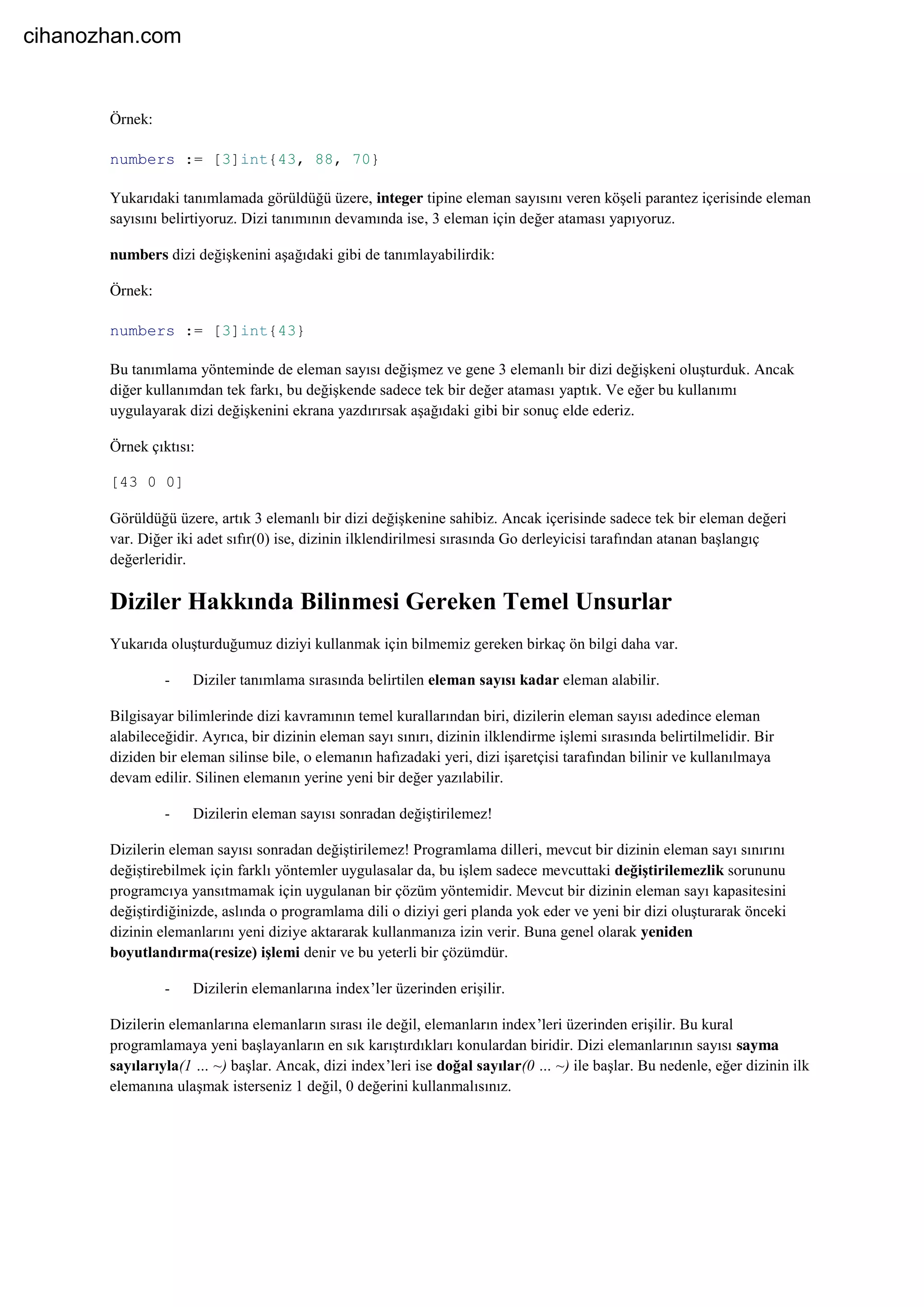 Örnek:
numbers := [3]int{43, 88, 70}
Yukarıdaki tanımlamada görüldüğü üzere, integer tipine eleman sayısını veren köşeli parantez içerisinde eleman
sayısını belirtiyoruz. Dizi tanımının devamında ise, 3 eleman için değer ataması yapıyoruz.
numbers dizi değişkenini aşağıdaki gibi de tanımlayabilirdik:
Örnek:
numbers := [3]int{43}
Bu tanımlama yönteminde de eleman sayısı değişmez ve gene 3 elemanlı bir dizi değişkeni oluşturduk. Ancak
diğer kullanımdan tek farkı, bu değişkende sadece tek bir değer ataması yaptık. Ve eğer bu kullanımı
uygulayarak dizi değişkenini ekrana yazdırırsak aşağıdaki gibi bir sonuç elde ederiz.
Örnek çıktısı:
[43 0 0]
Görüldüğü üzere, artık 3 elemanlı bir dizi değişkenine sahibiz. Ancak içerisinde sadece tek bir eleman değeri
var. Diğer iki adet sıfır(0) ise, dizinin ilklendirilmesi sırasında Go derleyicisi tarafından atanan başlangıç
değerleridir.
Diziler Hakkında Bilinmesi Gereken Temel Unsurlar
Yukarıda oluşturduğumuz diziyi kullanmak için bilmemiz gereken birkaç ön bilgi daha var.
- Diziler tanımlama sırasında belirtilen eleman sayısı kadar eleman alabilir.
Bilgisayar bilimlerinde dizi kavramının temel kurallarından biri, dizilerin eleman sayısı adedince eleman
alabileceğidir. Ayrıca, bir dizinin eleman sayı sınırı, dizinin ilklendirme işlemi sırasında belirtilmelidir. Bir
diziden bir eleman silinse bile, o elemanın hafızadaki yeri, dizi işaretçisi tarafından bilinir ve kullanılmaya
devam edilir. Silinen elemanın yerine yeni bir değer yazılabilir.
- Dizilerin eleman sayısı sonradan değiştirilemez!
Dizilerin eleman sayısı sonradan değiştirilemez! Programlama dilleri, mevcut bir dizinin eleman sayı sınırını
değiştirebilmek için farklı yöntemler uygulasalar da, bu işlem sadece mevcuttaki değiştirilemezlik sorununu
programcıya yansıtmamak için uygulanan bir çözüm yöntemidir. Mevcut bir dizinin eleman sayı kapasitesini
değiştirdiğinizde, aslında o programlama dili o diziyi geri planda yok eder ve yeni bir dizi oluşturarak önceki
dizinin elemanlarını yeni diziye aktararak kullanmanıza izin verir. Buna genel olarak yeniden
boyutlandırma(resize) işlemi denir ve bu yeterli bir çözümdür.
- Dizilerin elemanlarına index’ler üzerinden erişilir.
Dizilerin elemanlarına elemanların sırası ile değil, elemanların index’leri üzerinden erişilir. Bu kural
programlamaya yeni başlayanların en sık karıştırdıkları konulardan biridir. Dizi elemanlarının sayısı sayma
sayılarıyla(1 … ~) başlar. Ancak, dizi index’leri ise doğal sayılar(0 … ~) ile başlar. Bu nedenle, eğer dizinin ilk
elemanına ulaşmak isterseniz 1 değil, 0 değerini kullanmalısınız.
cihanozhan.com
 