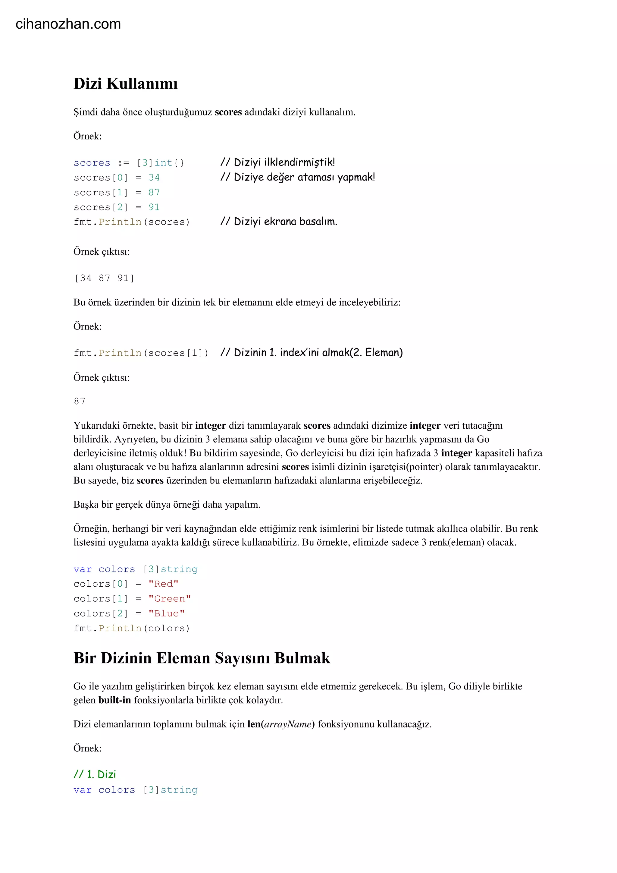 Dizi Kullanımı
Şimdi daha önce oluşturduğumuz scores adındaki diziyi kullanalım.
Örnek:
scores := [3]int{} // Diziyi ilklendirmiştik!
scores[0] = 34 // Diziye değer ataması yapmak!
scores[1] = 87
scores[2] = 91
fmt.Println(scores) // Diziyi ekrana basalım.
Örnek çıktısı:
[34 87 91]
Bu örnek üzerinden bir dizinin tek bir elemanını elde etmeyi de inceleyebiliriz:
Örnek:
fmt.Println(scores[1]) // Dizinin 1. index’ini almak(2. Eleman)
Örnek çıktısı:
87
Yukarıdaki örnekte, basit bir integer dizi tanımlayarak scores adındaki dizimize integer veri tutacağını
bildirdik. Ayrıyeten, bu dizinin 3 elemana sahip olacağını ve buna göre bir hazırlık yapmasını da Go
derleyicisine iletmiş olduk! Bu bildirim sayesinde, Go derleyicisi bu dizi için hafızada 3 integer kapasiteli hafıza
alanı oluşturacak ve bu hafıza alanlarının adresini scores isimli dizinin işaretçisi(pointer) olarak tanımlayacaktır.
Bu sayede, biz scores üzerinden bu elemanların hafızadaki alanlarına erişebileceğiz.
Başka bir gerçek dünya örneği daha yapalım.
Örneğin, herhangi bir veri kaynağından elde ettiğimiz renk isimlerini bir listede tutmak akıllıca olabilir. Bu renk
listesini uygulama ayakta kaldığı sürece kullanabiliriz. Bu örnekte, elimizde sadece 3 renk(eleman) olacak.
var colors [3]string
colors[0] = "Red"
colors[1] = "Green"
colors[2] = "Blue"
fmt.Println(colors)
Bir Dizinin Eleman Sayısını Bulmak
Go ile yazılım geliştirirken birçok kez eleman sayısını elde etmemiz gerekecek. Bu işlem, Go diliyle birlikte
gelen built-in fonksiyonlarla birlikte çok kolaydır.
Dizi elemanlarının toplamını bulmak için len(arrayName) fonksiyonunu kullanacağız.
Örnek:
// 1. Dizi
var colors [3]string
cihanozhan.com
 