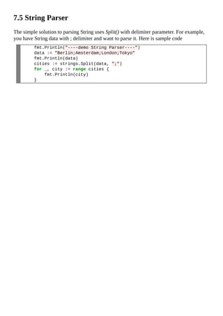 7.5 String Parser
The simple solution to parsing String uses Split() with delimiter parameter. For example,
you have String data with ; delimiter and want to parse it. Here is sample code
fmt.Println("----demo String Parser----")
data := "Berlin;Amsterdam;London;Tokyo"
fmt.Println(data)
cities := strings.Split(data, ";")
for _, city := range cities {
fmt.Println(city)
}
 