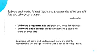 GUIDINGPRINCIPLES
11
X
Software engineering is what happens to programming when you add
time and other programmers.
— Russ Cox
• Software programming: program you write for yourself
• Software engineering: product that many people will
work on over time
Engineers will come and go, teams will grow and shrink,
requirements will change, features will be added and bugs ﬁxed.
 