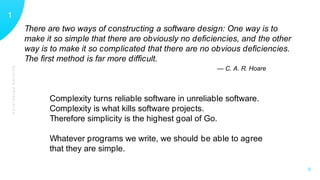 GUIDINGPRINCIPLES
11
X
There are two ways of constructing a software design: One way is to
make it so simple that there are obviously no deﬁciencies, and the other
way is to make it so complicated that there are no obvious deﬁciencies.
The ﬁrst method is far more difﬁcult.
— C. A. R. Hoare
Complexity turns reliable software in unreliable software.
Complexity is what kills software projects.
Therefore simplicity is the highest goal of Go.
Whatever programs we write, we should be able to agree
that they are simple.
 