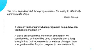 GUIDINGPRINCIPLES
11
X
The most important skill for a programmer is the ability to effectively
communicate ideas.
— Gastón Jorquera
If you can’t understand what a program is doing, how can
you hope to maintain it?
A piece of software that more than one person will
contribute to, or that will be used by people over a long
enough time that requirements or features changes, then
your goal must be for your program to be maintainable.
 