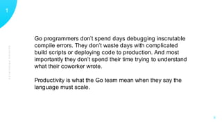 GUIDINGPRINCIPLES
11
X
Go programmers don’t spend days debugging inscrutable
compile errors. They don’t waste days with complicated
build scripts or deploying code to production. And most
importantly they don’t spend their time trying to understand
what their coworker wrote.
Productivity is what the Go team mean when they say the
language must scale.
 