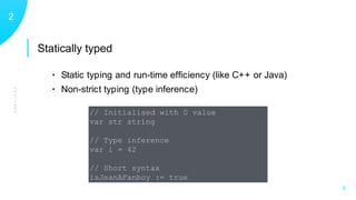 Statically typed
FEATURES
12
X
• Static typing and run-time efﬁciency (like C++ or Java)
• Non-strict typing (type inference)
// Initialised with 0 value
var str string
// Type inference
var i = 42
// Short syntax
isJeanAFanboy := true
 