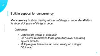 Built in support for concurrency
FEATURES
12
X
Goroutines
• Lightweight thread of execution
• Go runtime multiplexes those goroutines over operating
system threads
• Multiple goroutines can run concurrently on a single
OS thread
Concurrency is about dealing with lots of things at once. Parallelism
is about doing lots of things at once.
 