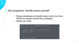 No exceptions, handle errors yourself
FEATURES
12
X
• Forces developers to handle basic errors (no more
TODO we should handle this, probably)
• Classic go code:
beer, err := grabBeer('IPA')
if err != nil {
logger.warn('no more beer')
return err
}
// Use the beer
 