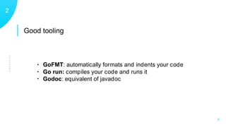 Good tooling
FEATURES
12
X
• GoFMT: automatically formats and indents your code
• Go run: compiles your code and runs it
• Godoc: equivalent of javadoc
 