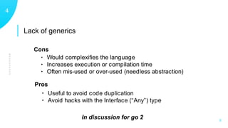 Lack of generics
WEAKNESSES
14
X
• Would complexiﬁes the language
• Increases execution or compilation time
• Often mis-used or over-used (needless abstraction)
• Useful to avoid code duplication
• Avoid hacks with the Interface (“Any”) type
Pros
Cons
In discussion for go 2
 