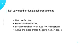 Not very good for functional programming
WEAKNESSES
14
X
• No clone function
• Pointers and references
• Lacks immutability for all but a few (native) types
• Arrays and slices shares the same memory space
 