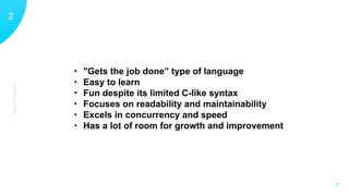 CONCLUSION
12
X
• "Gets the job done” type of language
• Easy to learn
• Fun despite its limited C-like syntax
• Focuses on readability and maintainability
• Excels in concurrency and speed
• Has a lot of room for growth and improvement
 