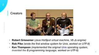Creators
PRESENTATION
12
X
• Robert Griesemer (Java HotSpot virtual machine, V8 Js engine)
• Rob Pike (wrote the ﬁrst window system for Unix, worked on UTF-8)
• Ken Thompson (implemented the original Unix operating system,
invented the B programming language, worked on UTF-8)
 