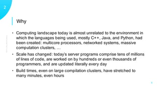 Why
PRESENTATION
12
X
• Computing landscape today is almost unrelated to the environment in
which the languages being used, mostly C++, Java, and Python, had
been created: multicore processors, networked systems, massive
computation clusters, …
• Scale has changed: today’s server programs comprise tens of millions
of lines of code, are worked on by hundreds or even thousands of
programmers, and are updated literally every day
• Build times, even on large compilation clusters, have stretched to
many minutes, even hours
 