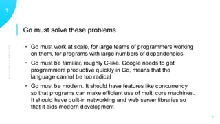 GUIDINGPRINCIPLES
11
X
• Go must work at scale, for large teams of programmers working
on them, for programs with large numbers of dependencies
• Go must be familiar, roughly C-like. Google needs to get
programmers productive quickly in Go, means that the
language cannot be too radical
• Go must be modern. It should have features like concurrency
so that programs can make efﬁcient use of multi core machines.
It should have built-in networking and web server libraries so
that it aids modern development
Go must solve these problems
 