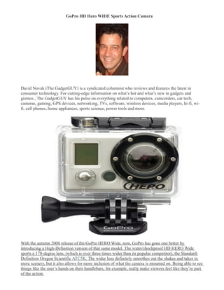 GoPro HD Hero WIDE Sports Action Camera 





David Novak (The GadgetGUY) is a syndicated columnist who reviews and features the latest in
consumer technology. For cutting-edge information on what’s hot and what’s new in gadgets and
gizmos , The GadgetGUY has his pulse on everything related to computers, camcorders, car tech,
cameras, gaming, GPS devices, networking, TVs, software, wireless devices, media players, hi-fi, wi-
fi, cell phones, home appliances, sports science, power tools and more.




With the autumn 2008 release of the GoPro HERO Wide, now, GoPro has gone one better by
introducing a High-Definition version of that same model. The water/shockproof HD HERO Wide
sports a 170-degree lens, (which is over three times wider than its popular competitor), the Standard-
Definition Oregon Scientific ATC5K. The wider lens definitely smoothes out the shakes and takes in
more scenery, but it also allows for more inclusion of what the camera is mounted on. Being able to see
things like the user’s hands on their handlebars, for example, really make viewers feel like they’re part
of the action.
 