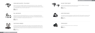 MOUNTS + ACCESSORIES / MOUNTING ACCESSORIES        22




                                     HANDLEBAR SEATPOST / POLE MOUNT                                                                                             HELMET FRONT MOUNT

                                     Attach your GoPro camera to handlebars, seatposts, ski poles and more. Fits 0.75” to 1.4” (1.9cm – 3.5cm) diameter          Allows for low-proﬁle positioning of your camera on the front of your helmet, like a headlamp. Also extends the
                                     tubes. You can also clamp to chainstays, small roll bars, bolt-heads, windsurﬁng and kitesurﬁng control bars, or even       camera out in front of the helmet for self-portrait videos and photos.
                                     use to create a handheld boom – any pole that is in the size range above. Comes with pivoting orientation arms allowing
                                     for 3-way adjustability, ensuring you can get the angle you want.                                                           MSRP: US $12.99
                                                                                                                                                                 Model No: AHFMT-001
                                     MSRP: US $19.99
                                     Model No: GRH30




                                     ROLL BAR MOUNT                                                                                                              HEAD STRAP MOUNT

                                     Attach your GoPro camera to roll bars, tubes and more. Fits 1.4” to 2.5” (3.5cm – 6.35cm) diameter tubes. Perfect for       Fully adjustable to ﬁt all sizes, the Head Strap is compatible with all GoPro cameras and great for keeping the footage
                                     clamping your camera to the radiator cap (both metal and plastic caps) on karts. You can also clamp to bike frames,         clear while you shred. NOT RECOMMENDED for high-impact sports. Only recommended for non-impact activities.
                                     bumper bars, ski/surfboard racks, or anything else that is in the size range above. Comes with pivoting orientation arms
                                     allowing for 3-way adjustability, ensuring you can get the angle you want.                                                  MSRP: US $14.99
                                                                                                                                                                 Model No: GHDS30
                                     MSRP: US $29.99
                                     Model No: GRBM30




                                     CHEST MOUNT HARNESS                                                                                                         TRIPOD MOUNT

                                     The “Chesty” is fully adjustable to ﬁt all sizes. Makes it easy to capture immersive video and photo footage from, well…    Tripod mount for attaching your GoPro camera to a standard tripod.
                                     your chest. Perfect for skiing, mountain biking, motocross, paddle sports, or any activity where you want to get a “lower
                                     than the helmet” view of the action. See more of your arms, knees, poles and skis while skiing…or your arms and             MSRP: US $7.99
                                     handlebars while biking or riding your motorcycle. Recommended as a more immersive way to ﬁlm than on the helmet.           Model No: GTRA30

                                     MSRP: US $39.99
                                     Model No: GCHM30-001



21   MOUNTS + ACCESSORIES / MOUNTING ACCESSORIES
 