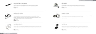 MOUNTS + ACCESSORIES / MOUNTING ACCESSORIES        24




                                     VENTED HELMET STRAP MOUNT                                                                                       NVG MOUNT

                                     Attach your GoPro camera to any vented bike, ski, kayak or similar sports helmet. One size ﬁts all.             Conveniently attach your GoPro camera to any helmet outﬁtted with an NVG mounting plate.

                                     MSRP: US $14.99                                                                                                 MSRP: US $29.99
                                     Model No: GVHS30                                                                                                Model No: ANVGM-001




                                     GRAB BAG OF MOUNTS                                                                                              CAMERA TETHERS

                                     If you want to expand your mounting options, this bag will set you up. It includes 1 Flat Surface Base Plate,   Use these camera tethers and adhesive anchors to further secure your GoPro camera in extreme conditions. The tethers
                                     1 Curved Base Plate, a Thumb Knob and stainless steel hardware, 1 Quick Release Buckle, 1 Pivot Arm             attach to the camera housing’s backdoor and the adhesive anchors attach to your gear.
                                     Assembly, 1 Quick Release Vibration Plug, 1 Leash Tether and a Vertical J-Mount for mounting your camera
                                     on a vertical wall surface like a car bumper, wall, back of helmet and more.                                    MSRP: US $19.99
                                                                                                                                                     Model No: ATBKT-005
                                     MSRP: US $19.99
                                     Model No: AGBAG-001




                                     SURFBOARD MOUNTS                                                                                                SUCTION CUP

                                     Attach your GoPro camera to surfboards, standup paddle boards, sea kayaks, boat decks and other gear where      Attach your GoPro camera with this industrial strength suction cup to cars, boats, motorcycles and more.
                                     maximum holding strength is needed. Includes FCS™ compatible male plug to mount GoPro camera using FCS          The included short extension arm allows for ultra compact mounting, while the included long extension arm
                                     center ﬁn socket.                                                                                               allows for more versatility. Totally reengineered for maximum rigidity and stable image capture.

                                     MSRP: US $19.99                                                                                                 MSRP: US $29.99
                                     Model No: ASURF-001                                                                                             Model No: AUCMT-301




23   MOUNTS + ACCESSORIES / MOUNTING ACCESSORIES
 