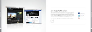 Join the GoPro Movement.
                    Thanks to the support of our stoked-out customers and fans, there’s a global GoPro Movement
JOIN THE MOVEMENT




                                                                                                                                             JOIN THE MOVEMENT
                    goin’ on. We’re so lucky to have so many happy, active customers capturing and sharing incredible   facebook.com/GoPro
                    footage of their lives from around the world. Drop into the party at Facebook.com/GoPro to see
                    the insane number of mind-expanding videos and photos shared daily by more than two million
                    GoPro fans. Then pop over to gopro.com to watch the The GoPro Network™ where we broadcast
                                                                                                                        twitter.com/GoPro
                    our favorite GoPro customer content along with our own original productions, featuring human
                    radness from around the world. The GoPro Network: The World Brought to You by You™.

                                                                                                                        youtube.com/GoPro
                    GoPro is here to make it easy to capture and share your life with others. We’re ﬁred-up to hear
                    from (and see) you, soon. Hi5!




                    Team GoPro




37                                                                                                                                             38
 
