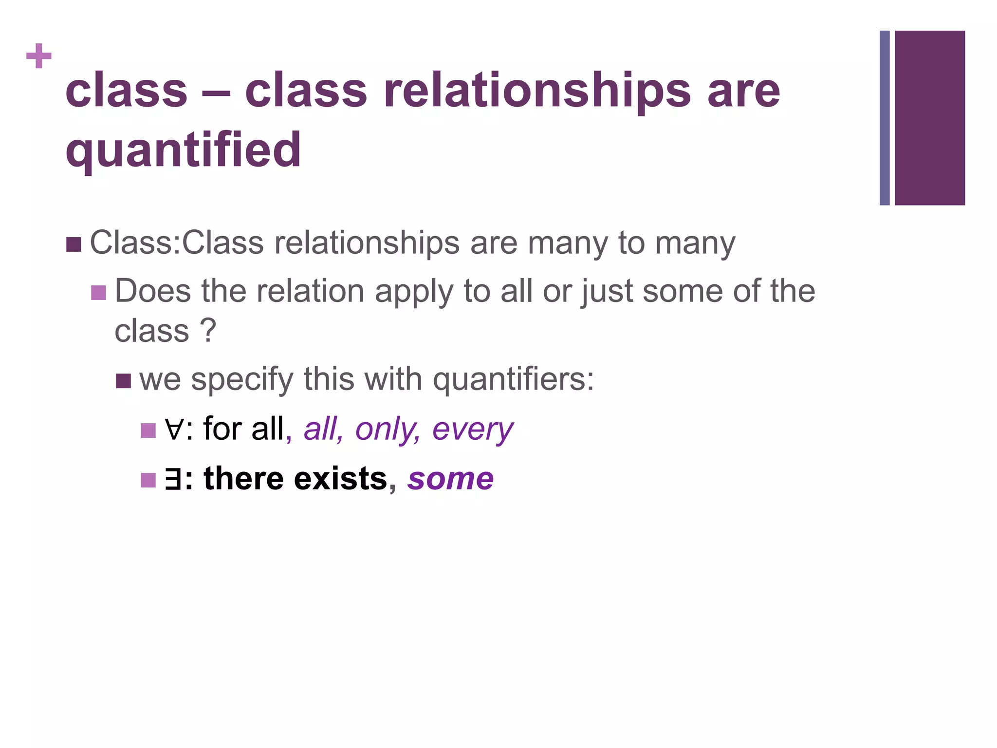 +
    class – class relationships are
    quantified
     Class:Class   relationships are many to many
      Does the relation apply to all or just some of the
       class ?
        we specify this with quantifiers:
          ∀: for all, all, only, every
          ∃: there exists, some
 