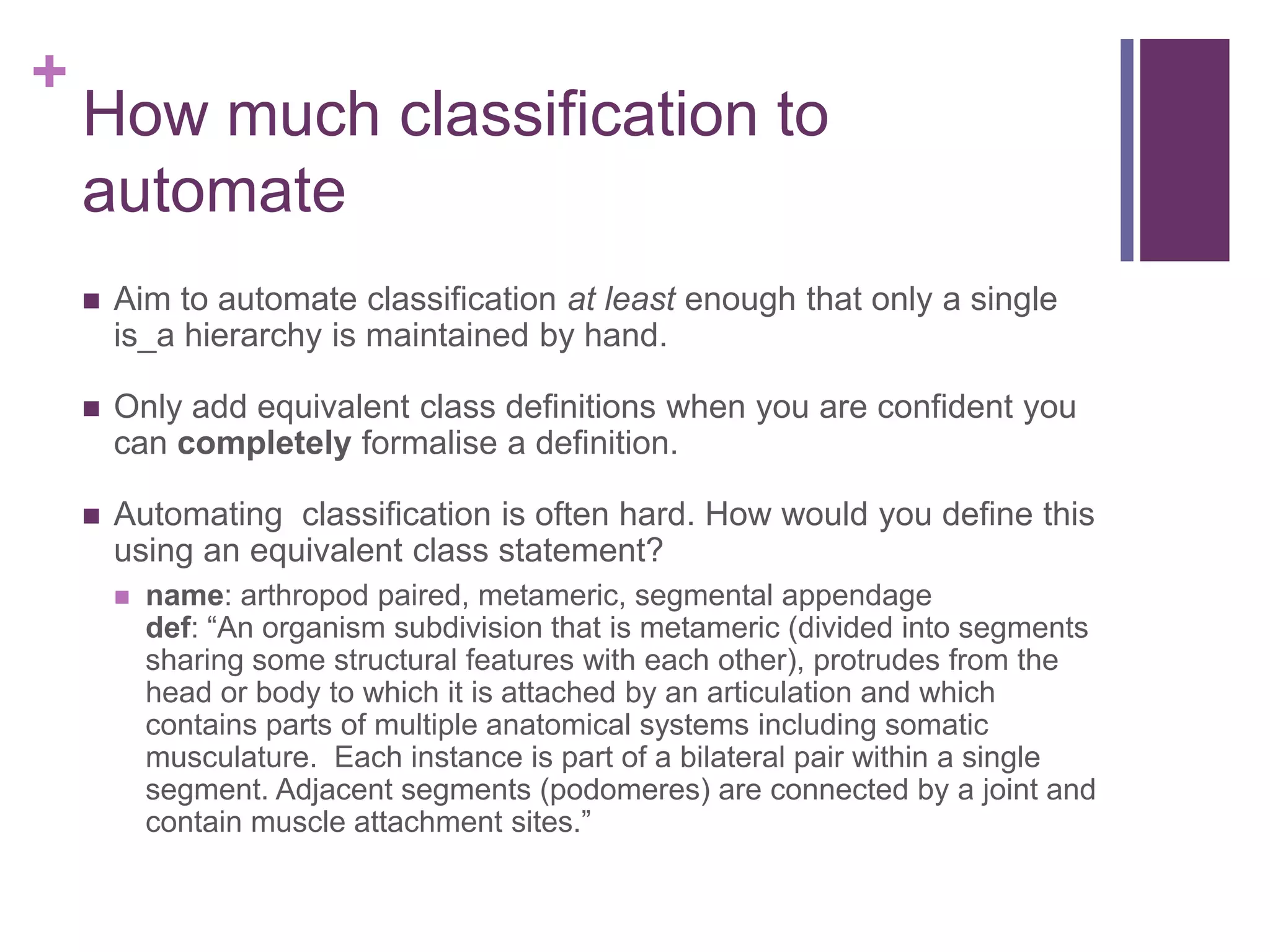 +
    How much classification to
    automate
       Aim to automate classification at least enough that only a single
        is_a hierarchy is maintained by hand.

       Only add equivalent class definitions when you are confident you
        can completely formalise a definition.

       Automating classification is often hard. How would you define this
        using an equivalent class statement?
           name: arthropod paired, metameric, segmental appendage
            def: “An organism subdivision that is metameric (divided into segments
            sharing some structural features with each other), protrudes from the
            head or body to which it is attached by an articulation and which
            contains parts of multiple anatomical systems including somatic
            musculature. Each instance is part of a bilateral pair within a single
            segment. Adjacent segments (podomeres) are connected by a joint and
            contain muscle attachment sites.”
 
