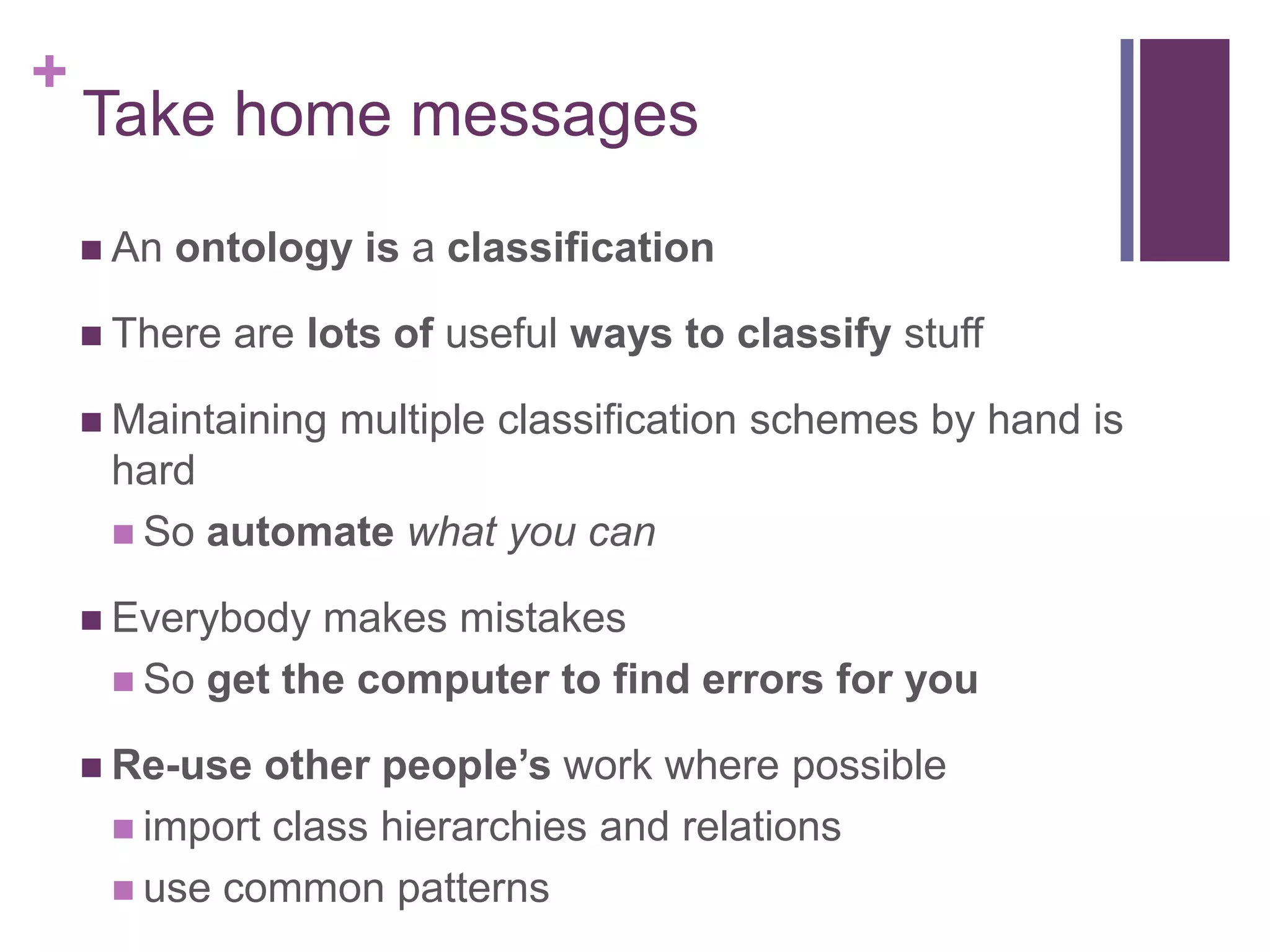 +
    Take home messages
     An   ontology is a classification

     There   are lots of useful ways to classify stuff

     Maintaining   multiple classification schemes by hand is
     hard
      So automate what you can

     Everybody makes mistakes
      So get the computer to find errors for you

     Re-use other people’s work where possible
      import class hierarchies and relations
      use common patterns
 