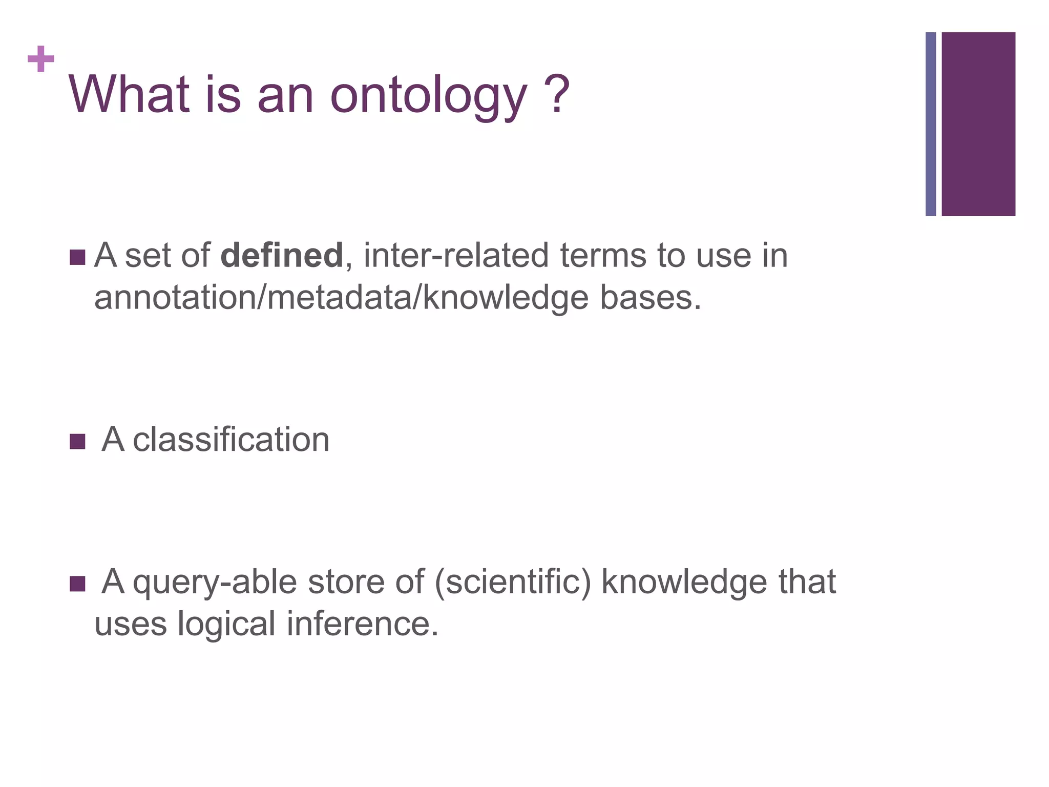 +
    What is an ontology ?

     A set  of defined, inter-related terms to use in
        annotation/metadata/knowledge bases.



       A classification



       A query-able store of (scientific) knowledge that
        uses logical inference.
 