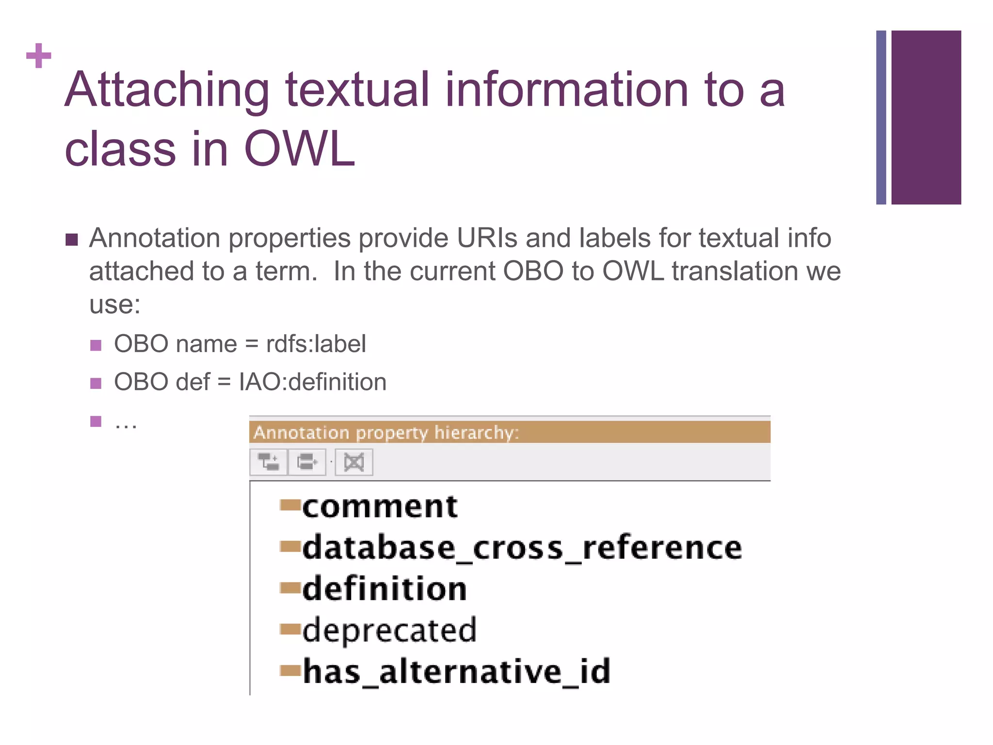 +
    Attaching textual information to a
    class in OWL
       Annotation properties provide URIs and labels for textual info
        attached to a term. In the current OBO to OWL translation we
        use:
           OBO name = rdfs:label
           OBO def = IAO:definition
           …
 