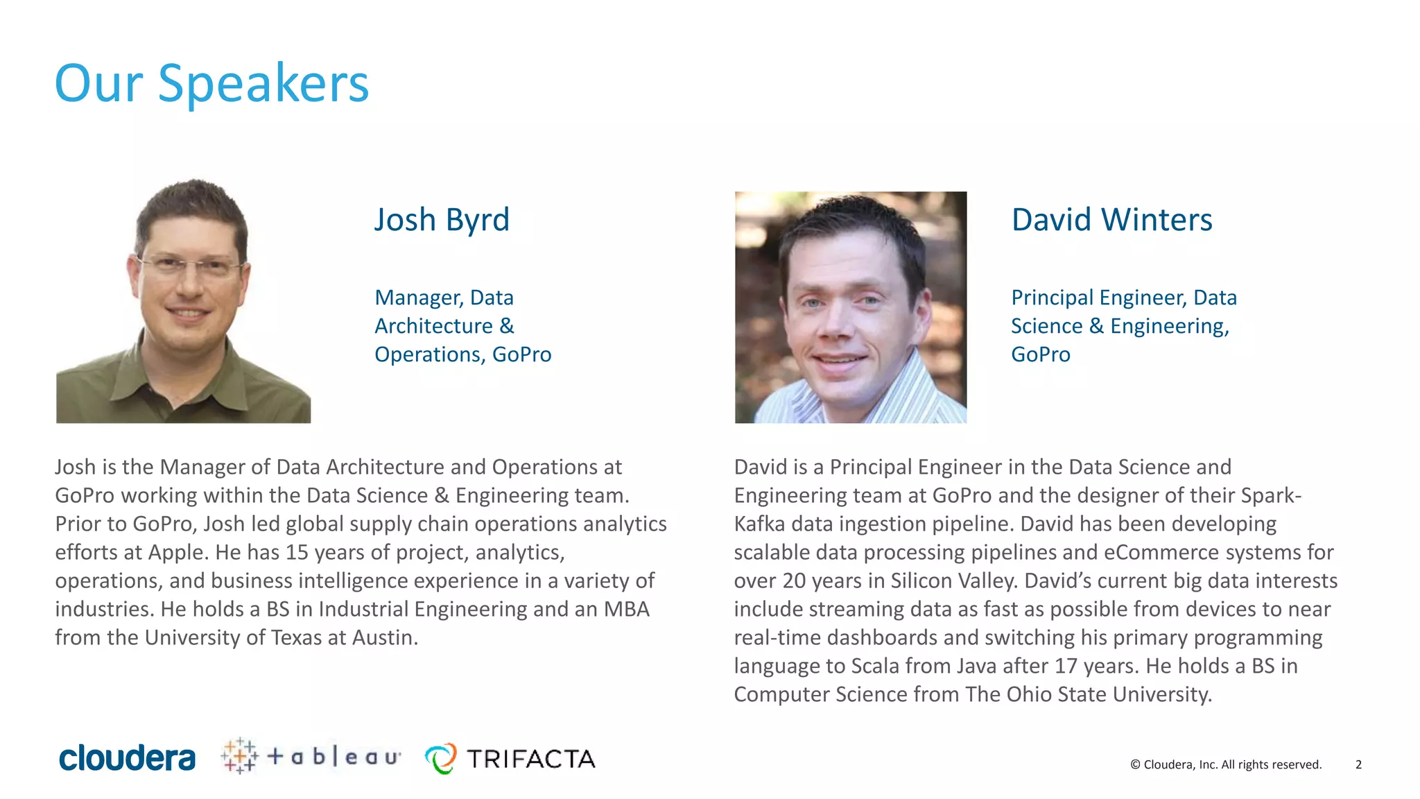 2© Cloudera, Inc. All rights reserved.
Josh is the Manager of Data Architecture and Operations at
GoPro working within the Data Science & Engineering team.
Prior to GoPro, Josh led global supply chain operations analytics
efforts at Apple. He has 15 years of project, analytics,
operations, and business intelligence experience in a variety of
industries. He holds a BS in Industrial Engineering and an MBA
from the University of Texas at Austin.
David is a Principal Engineer in the Data Science and
Engineering team at GoPro and the designer of their Spark-
Kafka data ingestion pipeline. David has been developing
scalable data processing pipelines and eCommerce systems for
over 20 years in Silicon Valley. David’s current big data interests
include streaming data as fast as possible from devices to near
real-time dashboards and switching his primary programming
language to Scala from Java after 17 years. He holds a BS in
Computer Science from The Ohio State University.
Our Speakers
Josh Byrd
Manager, Data
Architecture &
Operations, GoPro
David Winters
Principal Engineer, Data
Science & Engineering,
GoPro
 