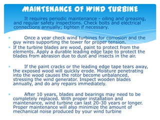 MAINTENANCE OF WIND TURBINE
    It requires periodic maintenance - oiling and greasing,
and regular safety inspections. Check bolts and electrical
connections annually; tighten if necessary.

      Once a year check wind turbines for corrosion and the
guy wires supporting the tower for proper tension.
If the turbine blades are wood, paint to protect from the
elements. Apply a durable leading edge tape to protect the
blades from abrasion due to dust and insects in the air.

      If the paint cracks or the leading edge tape tears away,
the exposed wood will quickly erode. Moisture penetrating
into the wood causes the rotor become unbalanced,
stressing the wind generator. Inspect wooden blades
annually, and do any repairs immediately.

    After 10 years, blades and bearings may need to be
completely replaced. With proper installation and
maintenance, wind turbine can last 20-30 years or longer.
Proper maintenance will also minimize the amount of
mechanical noise produced by your wind turbine
 