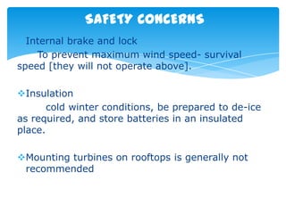 SAFETY CONCERNS
Internal brake and lock
    To prevent maximum wind speed- survival
speed [they will not operate above].

Insulation
       cold winter conditions, be prepared to de-ice
as required, and store batteries in an insulated
place.

Mounting turbines on rooftops is generally not
 recommended
 