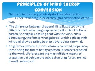 PRINCIPLES OF WIND ENERGY
             CONVERSION
There are two primary physical principles of extraction:
     Either lift or drag force or through a combination of the
two.
 The difference between drag and lift is illustrated by the
difference between using a spinnaker sail, which fills like a
parachute and pulls a sailing boat with the wind, and a
Bermuda rig, the familiar triangular sail which deflects with
wind and allows a sailing boat to travel across the wind.
Drag forces provide the most obvious means of propulsion,
these being the forces felt by a person (or object) exposed
to the wind. Lift forces are the most efficient means of
propulsion but being more subtle than drag forces are not
so well understood.
 