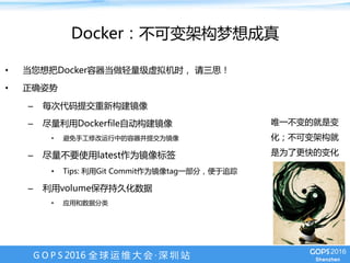 G O P S 2016 全 球 运 维 大 会 · 深 圳 站
Docker：不可变架构梦想成真
•  当您想把Docker容器当做轻量级虚拟机时， 请三思！
•  正确姿势
–  每次代码提交重新构建镜像
–  尽量利用Dockerfile自动构建镜像
•  避免手工修改运行中的容器并提交为镜像
–  尽量不要使用latest作为镜像标签
•  Tips: 利用Git Commit作为镜像tag一部分，便于追踪
–  利用volume保存持久化数据
•  应用和数据分类
唯一不变的就是变
化；不可变架构就
是为了更快的变化
 