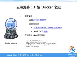 G O P S 2016 全 球 运 维 大 会 · 深 圳 站
Docker Machine
图片
阿里云对容器社区的支持
云端漫步：开始 Docker 之旅
•  配置安装
–  安装Docker Toolkit
–  安装云驱动
•  Aliyun ECS driver for Docker Machine
•  AWS, GCE, 等等.
•  在创建Docker运行环境
export	ECS_ACCESS_KEY_ID=xxxxxx	
export	ECS_ACCESS_KEY_SECRET=xxxxxx	
docker-machine	create	–driver	aliyunecs	mytest	
eval	"$(docker-machine	env	mytest)"	
docker	run	-d	nginx	
	
 