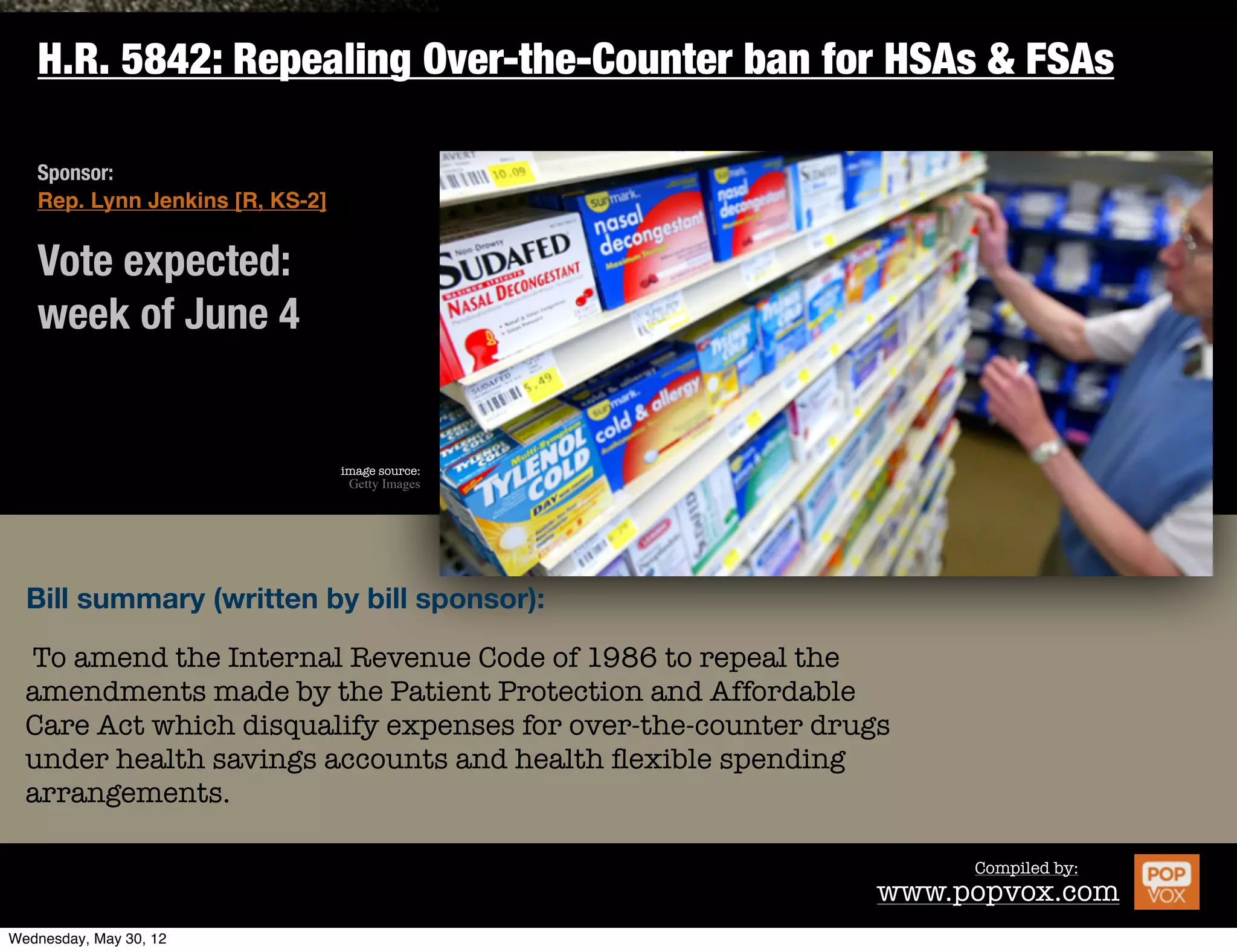 H.R. 5842: Repealing Over-the-Counter ban for HSAs & FSAs

Sponsor:
Rep. Lynn Jenkins [R, KS-2]


Vote expected:
week of June 4


                              image source:
                               Getty Images




Bill summary (written by bill sponsor):

To amend the Internal Revenue Code of 1986 to repeal the
amendments made by the Patient Protection and Affordable
Care Act which disqualify expenses for over-the-counter drugs
under health savings accounts and health ﬂexible spending
arrangements.

                                                                    Compiled by:
                                                            www.popvox.com
 