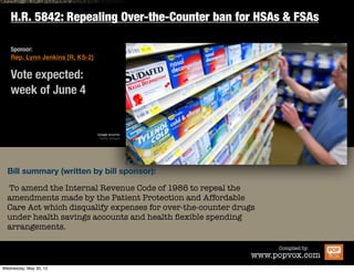 H.R. 5842: Repealing Over-the-Counter ban for HSAs & FSAs

Sponsor:
Rep. Lynn Jenkins [R, KS-2]


Vote expected:
week of June 4


                              image source:
                               Getty Images




Bill summary (written by bill sponsor):

To amend the Internal Revenue Code of 1986 to repeal the
amendments made by the Patient Protection and Affordable
Care Act which disqualify expenses for over-the-counter drugs
under health savings accounts and health ﬂexible spending
arrangements.

                                                                    Compiled by:
                                                            www.popvox.com
 