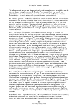 O Evangelho Segundo o Espiritismo
10
www.livroesoterico.com.br
Vê-se bem que não se trata aqui das comunicações referentes a interesses secundários, mas do
que respeita aos princípios mesmos da doutrina. Prova a experiência que, quando um
principio novo tem de ser enunciado, isso se dá espontaneamente em diversos pontos ao
mesmo tempo e de modo idêntico, senão quanto à forma, quanto ao fundo.
Se, portanto, aprouver a um Espírito formular um sistema excêntrico, baseado unicamente nas
suas idéias e com exclusão da verdade, pode ter-se a certeza de que tal sistema conservar-se-á
circunscrito e cairá, diante das instruções dadas de todas as partes, conforme os múltiplos
exemplos que já se conhecem. Foi essa unanimidade que pôs por terra todos os sistemas
parciais que surgiram na origem do Espiritismo, quando cada um explicava à sua maneira os
fenômenos, e antes que se conhecessem as leis que regem as relações entre o mundo visível e
o mundo invisível.
Essa a base em que nos apoiamos, quando formulamos um principio da doutrina. Não é
porque esteja de acordo com as nossas idéias que o temos por verdadeiro. Não nos arvoramos,
absolutamente, em árbitro supremo da verdade e a ninguém dizemos: "Crede em tal coisa,
porque somos nós que vo-lo dizemos." A nossa opinião não passa, aos nossos próprios olhos,
de uma opinião pessoal, que pode ser verdadeira ou falsa, visto não nos considerarmos mais
infalível do que qualquer outro. Também não é porque um principio nos foi ensinado que,
para nós, ele exprime a verdade, mas porque recebeu a sanção da concordância. Na posição
em que nos encontramos, a receber comunicações de perto de mil centros espiritas sérios,
disseminados pelos mais diversos pontos da Terra, achamo-nos em condições de observar
sobre que principio se estabelece a concordância. Essa observação é que nos tem guiado até
hoje e é a que nos guiará em novos campos que o Espiritismo terá de explorar. Porque,
estudando atentamente as comunicações vindas tanto da França como do estrangeiro,
reconhecemos, pela natureza toda especial das revelações, que ele tende a entrar por um novo
caminho e que lhe chegou o momento de dar um passo para diante. Essas revelações, feitas
muitas vezes com palavras veladas, hão freqüentemente passado despercebidas a muitos dos
que as obtiveram. Outros julgaram-se os únicos a possui-las. Tomadas insuladamente, elas,
para nós, nenhum valor teriam; somente a coincidência lhes imprime gravidade. Depois,
chegado o momento de serem entregues à publicidade, cada um se lembrará de haver obtido
instruções no mesmo sentido. Esse movimento geral, que observamos e estudamos, com a
assistência dos nossos guias espirituais, é que nos auxilia a julgar da oportunidade de
fazermos ou não alguma coisa.
Essa verificação universal constitui uma garantia para a unidade futura do Espiritismo e
anulará todas as teorias contraditórias. Aí é que, no porvir, se encontrará o critério da verdade.
O que deu lugar ao êxito da doutrina exposta em O Livro dos Espíritos e em O Livro dos
Médiuns foi que em toda a parte todos receberam diretamente dos Espíritos a confirmação do
que esses livros contêm. Se de todos os lados tivessem vindo os Espíritos contradizê-la, já de
há muito haveriam aquelas obras experimentado a sorte de todas as concepções fantásticas.
Nem mesmo o apoio da imprensa as salvaria do naufrágio, ao passo que, privadas como se
viram desse apoio, não deixaram elas de abrir caminho e de avançar celeremente. E que
tiveram o dos Espíritos, cuja boa vontade não só compensou, como também sobrepujou o
malquerer dos homens. Assim sucederá a todas as idéias que, emanando quer dos Espíritos,
quer dos homens, não possam suportar a prova desse confronto, cuja força a ninguém é lícito
contestar.
Suponhamos praza a alguns Espíritos ditar, sob qualquer título, um livro em sentido contrário;
suponhamos mesmo que, com intenção hostil, objetivando desacreditar a doutrina, a
malevolência suscitasse comunicações apócrifas; que influência poderiam exercer tais
 