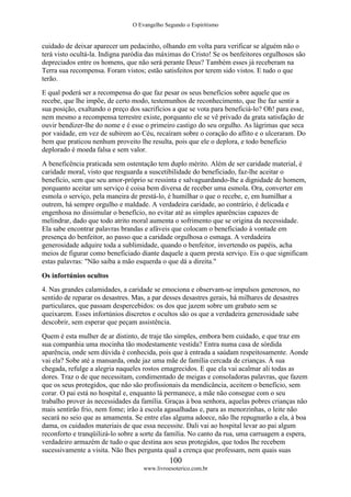 O Evangelho Segundo o Espiritismo
100
www.livroesoterico.com.br
cuidado de deixar aparecer um pedacinho, olhando em volta para verificar se alguém não o
terá visto ocultá-la. Indigna paródia das máximas do Cristo! Se os benfeitores orgulhosos são
depreciados entre os homens, que não será perante Deus? Também esses já receberam na
Terra sua recompensa. Foram vistos; estão satisfeitos por terem sido vistos. E tudo o que
terão.
E qual poderá ser a recompensa do que faz pesar os seus benefícios sobre aquele que os
recebe, que lhe impõe, de certo modo, testemunhos de reconhecimento, que lhe faz sentir a
sua posição, exaltando o preço dos sacrifícios a que se vota para beneficiá-lo? Oh! para esse,
nem mesmo a recompensa terrestre existe, porquanto ele se vê privado da grata satisfação de
ouvir bendizer-lhe do nome e é esse o primeiro castigo do seu orgulho. As lágrimas que seca
por vaidade, em vez de subirem ao Céu, recaíram sobre o coração do aflito e o ulceraram. Do
bem que praticou nenhum proveito lhe resulta, pois que ele o deplora, e todo benefício
deplorado é moeda falsa e sem valor.
A beneficência praticada sem ostentação tem duplo mérito. Além de ser caridade material, é
caridade moral, visto que resguarda a suscetibilidade do beneficiado, faz-lhe aceitar o
benefício, sem que seu amor-próprio se ressinta e salvaguardando-lhe a dignidade de homem,
porquanto aceitar um serviço é coisa bem diversa de receber uma esmola. Ora, converter em
esmola o serviço, pela maneira de prestá-lo, é humilhar o que o recebe, e, em humilhar a
outrem, há sempre orgulho e maldade. A verdadeira caridade, ao contrário, é delicada e
engenhosa no dissimular o benefício, no evitar até as simples aparências capazes de
melindrar, dado que todo atrito moral aumenta o sofrimento que se origina da necessidade.
Ela sabe encontrar palavras brandas e afáveis que colocam o beneficiado à vontade em
presença do benfeitor, ao passo que a caridade orgulhosa o esmaga. A verdadeira
generosidade adquire toda a sublimidade, quando o benfeitor, invertendo os papéis, acha
meios de figurar como beneficiado diante daquele a quem presta serviço. Eis o que significam
estas palavras: "Não saiba a mão esquerda o que dá a direita."
Os infortúnios ocultos
4. Nas grandes calamidades, a caridade se emociona e observam-se impulsos generosos, no
sentido de reparar os desastres. Mas, a par desses desastres gerais, há milhares de desastres
particulares, que passam despercebidos: os dos que jazem sobre um grabato sem se
queixarem. Esses infortúnios discretos e ocultos são os que a verdadeira generosidade sabe
descobrir, sem esperar que peçam assistência.
Quem é esta mulher de ar distinto, de traje tão simples, embora bem cuidado, e que traz em
sua companhia uma mocinha tão modestamente vestida? Entra numa casa de sórdida
aparência, onde sem dúvida é conhecida, pois que à entrada a saúdam respeitosamente. Aonde
vai ela? Sobe até a mansarda, onde jaz uma mãe de família cercada de crianças. À sua
chegada, refulge a alegria naqueles rostos emagrecidos. E que ela vai acalmar ali todas as
dores. Traz o de que necessitam, condimentado de meigas e consoladoras palavras, que fazem
que os seus protegidos, que não são profissionais da mendicância, aceitem o benefício, sem
corar. O pai está no hospital e, enquanto lá permanece, a mãe não consegue com o seu
trabalho prover às necessidades da família. Graças à boa senhora, aquelas pobres crianças não
mais sentirão frio, nem fome; irão à escola agasalhadas e, para as menorzinhas, o leite não
secará no seio que as amamenta. Se entre elas alguma adoece, não lhe repugnarão a ela, à boa
dama, os cuidados materiais de que essa necessite. Dali vai ao hospital levar ao pai algum
reconforto e tranqüilizá-lo sobre a sorte da família. No canto da rua, uma carruagem a espera,
verdadeiro armazém de tudo o que destina aos seus protegidos, que todos lhe recebem
sucessivamente a visita. Não lhes pergunta qual a crença que professam, nem quais suas
 