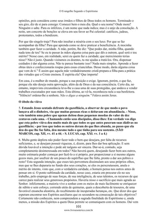 O Evangelho Segundo o Espiritismo
101
www.livroesoterico.com.br
opiniões, pois considera como seus irmãos e filhos de Deus todos os homens. Terminado o
seu giro, diz de si para consigo: Comecei bem o meu dia. Qual o seu nome? Onde mora?
Ninguém o sabe. Para os infelizes, é um nome que nada indica; mas é o anjo da consolação. A
noite, um concerto de benções se eleva em seu favor ao Pai celestial: católicos, judeus,
protestantes, todos a bendizem.
Por que tão singelo traje? Para não insultar a miséria com o seu luxo. Por que se faz
acompanhar da filha? Para que aprenda como se deve praticar a beneficência. A mocinha
também quer fazer a caridade. A mãe, porém, lhe diz: "Que podes dar, minha filha, quando
nada tens de teu? Se eu te passar às mãos alguma coisa para que dês a outrem, qual será o teu
mérito? Nesse caso, em realidade, serei eu quem faz a caridade; que merecimento terias
nisso? Não é justo. Quando visitamos os doentes, tu me ajudas a tratá-los. Ora, dispensar
cuidados é dar alguma coisa. Não te parece bastante isso? Nada mais simples. Aprende a fazer
obras úteis e confeccionarás roupas para essas criancinhas. Desse modo, darás alguma coisa
que vem de ti." É assim que aquela mãe verdadeiramente cristã prepara a filha para a prática
das virtudes que o Cristo ensinou. É espírita ela? Que importa!
Em casa, é a mulher do mundo, porque a sua posição o exige. Ignoram, porém, o que faz,
porque ela não deseja outra aprovação, além da de Deus e da sua consciência. Certo dia, no
entanto, imprevista circunstância leva-lhe a casa uma de suas protegidas, que andava a vender
trabalhos executados por suas mãos. Esta última, ao vê-la, reconheceu nela a sua benfeitora.
"Silêncio! ordena-lhe a senhora. Não o digas a ninguém." Falava assim Jesus.
O óbolo da viúva
5. Estando Jesus sentado defronte do gazofilácio, a observar de que modo o povo
lançava ali o dinheiro, viu que muitas pessoas ricas o deitavam em abundância. - Nisso,
veio também uma pobre que apenas deitou duas pequenas moedas do valor de dez
centavos cada uma. - Chamando então seus discípulos, disse-lhes: Em verdade vos digo
que esta pobre viúva deu muito mais do que todos os que antes puseram suas dádivas no
gazofilácio; - por isso que todos os outros deram do que lhes abunda, ao passo que ela
deu do que lhe faz falta, deu mesmo tudo o que tinha para seu sustento. (SÃO
MARCOS, cap. XII, vv. 41 a 44. - S. LUCAS, cap. XXI. vv. 1 a 4.)
6. Multa gente deplora não poder fazer todo o bem que desejara, por falta de recursos
suficientes, e, se desejam possuir riquezas, é, dizem, para lhes dar boa aplicação. E sem
dúvida louvável a intenção e pode até nalguns ser sincera. Dar-se-á, contudo, seja
completamente desinteressada em todos? Não haverá quem, desejando fazer bem aos outros,
muito estimaria poder começar por fazê-lo a si próprio, por proporcionar a si mesmo alguns
gozos mais, por usufruir de um pouco do supérfluo que lhe falta, pronto a dar aos pobres o
resto? Esta segunda intenção, que esses tais porventura dissimulam aos seus próprios olhos,
mas que se lhes depararia no fundo dos seus corações, se eles os perscrutassem, anula o
mérito do intento, visto que, com a verdadeira caridade, o homem pensa nos outros antes de
pensar em si. O ponto sublimado da caridade, nesse caso, estaria em procurar ele no seu
trabalho, pelo emprego de suas forças, de sua inteligência, de seus talentos, os recursos de que
carece para realizar seus generosos propósitos. Haveria nisso o sacrifício que mais agrada ao
Senhor. infelizmente, a maioria vive a sonhar com os meios de mais facilmente se enriquecer
de súbito e sem esforço, correndo atrás de quimeras, quais a descoberta de tesouros, de uma
favorável ensancha aleatória, do recebimento de inesperadas heranças, etc. Que dizer dos que
esperam encontrar nos Espíritos auxiliares que os secundem na consecução de tais objetivos?
Certamente não conhecem, nem compreendem a sagrada finalidade do Espiritismo e, ainda
menos, a missão dos Espíritos a quem Deus permite se comuniquem com os homens. Daí vem
 